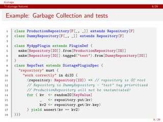 distage
distage features 6/29
Example: Garbage Collection and tests
1 class ProductionRepository[F[_, _]] extends Repository[F]
2 class DummyRepository[F[_, _]] extends Repository[F]
3
4 class MyAppPlugin extends PluginDef {
5 make[Repository[IO]].from[ProductionRepository[IO]]
6 make[Repository[IO]].tagged("test").from[DummyRepository[IO]]
7 }
8 class RepoTest extends DistagePluginSpec {
9 "repository" must {
10 "work correctly" in diIO {
11 (repository: Repository[IO]) => // repository is GC root
12 // Repository is DummyRepository - "test" tag prioritized
13 // ProductionRepository will not be instantiated!
14 for { kv <- randomIO[KeyValue]
15 _ <- repository.put(kv)
16 kv2 <- repository.get(kv.key)
17 } yield assert(kv == kv2)
18 }}}
6 / 29
 