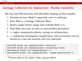 distage
distage features 7/29
Garbage Collection for deployment: ﬂexible monoliths
We may fuse Microservices with Monoliths keeping all their beneﬁts:
1. Develop services (Roles1) separately, even in multirepo,
2. Each Role is a Garbage Collection Root,
3. Build a single Docker image with multiple Roles in it,
4. Pass Roles you want to start as commandline parameters,
5. ⇒ higher computation density, savings on infrastructure,
6. ⇒ substantial development simpliﬁcation: full environment can be
started on a low-end machine with one command.
1 server1# docker run company/product +analytics
2 server2# docker run company/product +accounting +users
3 developer1# docker run company/product +*
4 developer2# docker run company/product --dummy-repositories +*
1
Previous slides on the subject: https://goo.gl/iaMt43
7 / 29
 