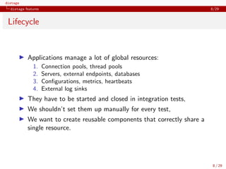distage
distage features 8/29
Lifecycle
◮ Applications manage a lot of global resources:
1. Connection pools, thread pools
2. Servers, external endpoints, databases
3. Conﬁgurations, metrics, heartbeats
4. External log sinks
◮ They have to be started and closed in integration tests,
◮ We shouldn’t set them up manually for every test,
◮ We want to create reusable components that correctly share a
single resource.
8 / 29
 