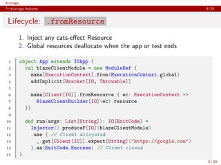 distage
distage features 9/29
Lifecycle: .fromResource
1. Inject any cats-eﬀect Resource
2. Global resources deallocate when the app or test ends
1 object App extends IOApp {
2 val blazeClientModule = new ModuleDef {
3 make[ExecutionContext].from(ExecutionContext.global)
4 addImplicit[Bracket[IO, Throwable]]
5
6 make[Client[IO]].fromResource { ec: ExecutionContext =>
7 BlazeClientBuilder[IO](ec).resource
8 }}
9
10 def run(args: List[String]): IO[ExitCode] =
11 Injector().produceF[IO](blazeClientModule)
12 .use { // Client allocated
13 _.get[Client[IO]].expect[String]("https://google.com")
14 }.as(ExitCode.Success) // Client closed
15 }
9 / 29
 