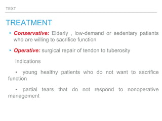 TEXT
TREATMENT
▸Conservative: Elderly , low-demand or sedentary patients
who are willing to sacrifice function
▸Operative: surgical repair of tendon to tuberosity
lndications
▪ young healthy patients who do not want to sacrifice
function
▪ partial tears that do not respond to nonoperative
management
 
