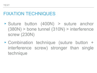 TEXT
FIXATION TECHNIQUES
▸Suture button (400N) > suture anchor
(380N) > bone tunnel (310N) > interference
screw (230N)
▸Combination technique (suture button +
interference screw) stronger than single
technique
 