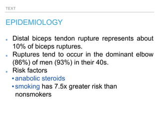 TEXT
EPIDEMIOLOGY
Distal biceps tendon rupture represents about
10% of biceps ruptures.
Ruptures tend to occur in the dominant elbow
(86%) of men (93%) in their 40s.
Risk factors
▪anabolic steroids
▪smoking has 7.5x greater risk than
nonsmokers
 
