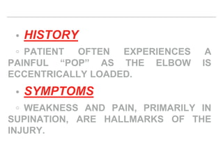 • HISTORY
◦ PATIENT OFTEN EXPERIENCES A
PAINFUL “POP” AS THE ELBOW IS
ECCENTRICALLY LOADED.
• SYMPTOMS
◦ WEAKNESS AND PAIN, PRIMARILY IN
SUPINATION, ARE HALLMARKS OF THE
INJURY.
 