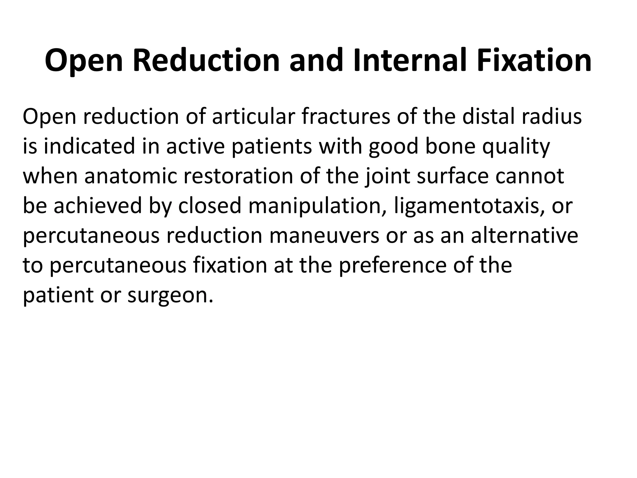 Open Reduction and Internal Fixation
Open reduction of articular fractures of the distal radius
is indicated in active patients with good bone quality
when anatomic restoration of the joint surface cannot
be achieved by closed manipulation, ligamentotaxis, or
percutaneous reduction maneuvers or as an alternative
to percutaneous fixation at the preference of the
patient or surgeon.
 