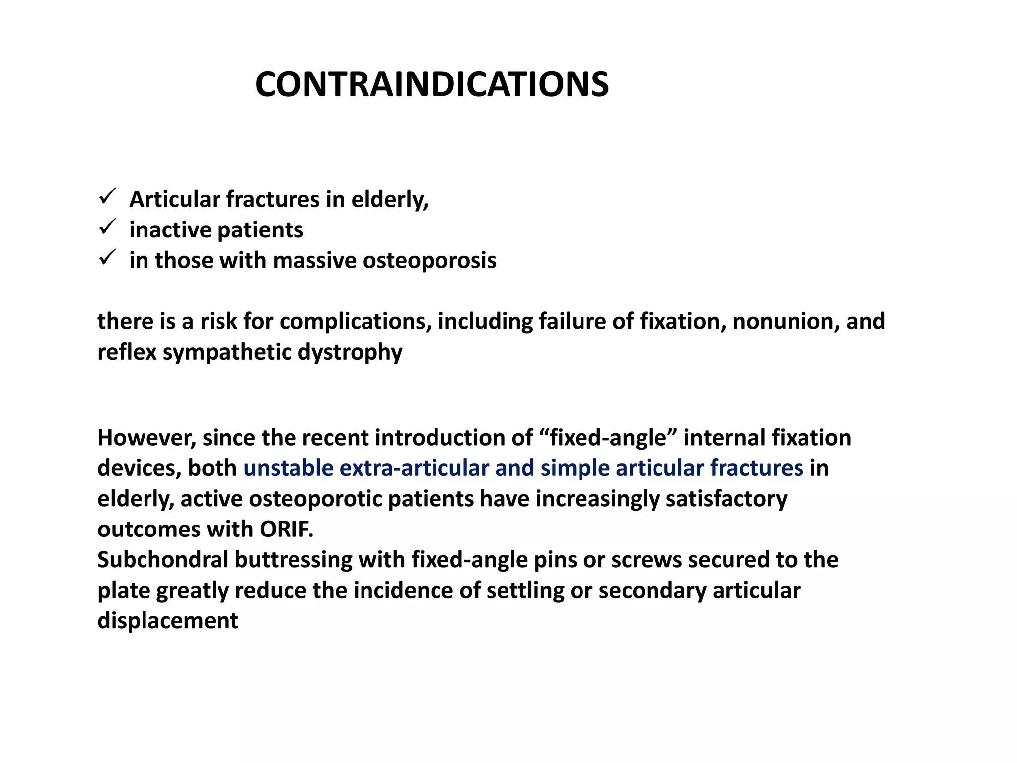  Articular fractures in elderly,
 inactive patients
 in those with massive osteoporosis
there is a risk for complications, including failure of fixation, nonunion, and
reflex sympathetic dystrophy
CONTRAINDICATIONS
However, since the recent introduction of “fixed-angle” internal fixation
devices, both unstable extra-articular and simple articular fractures in
elderly, active osteoporotic patients have increasingly satisfactory
outcomes with ORIF.
Subchondral buttressing with fixed-angle pins or screws secured to the
plate greatly reduce the incidence of settling or secondary articular
displacement
 