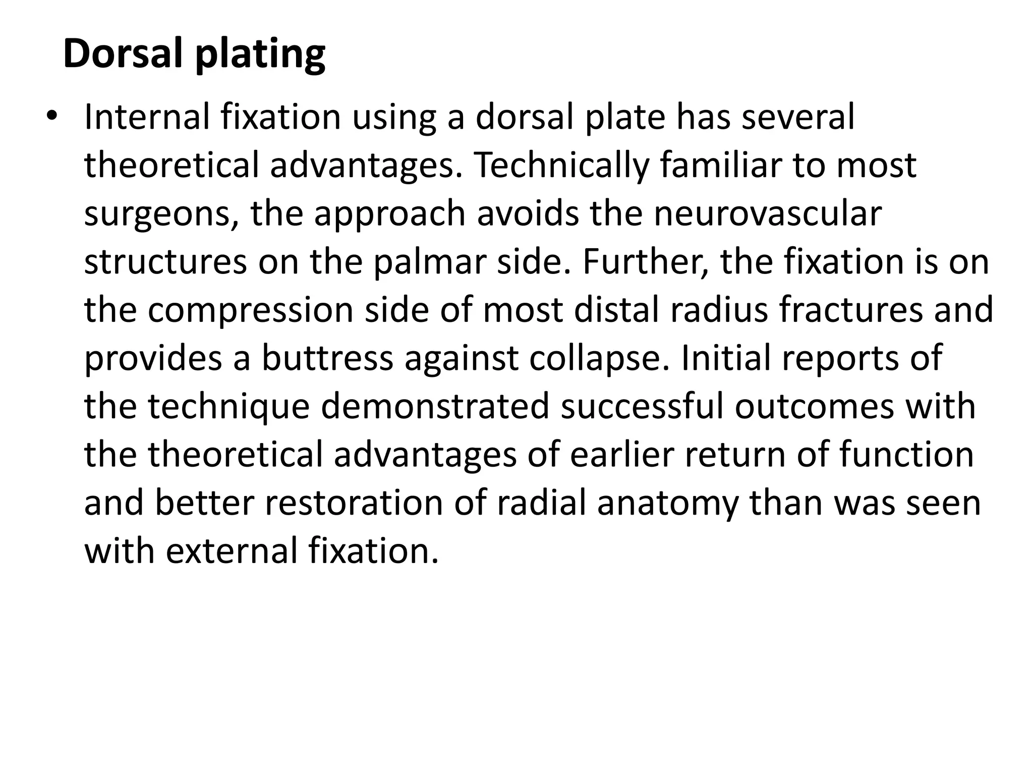 Dorsal plating
• Internal fixation using a dorsal plate has several
theoretical advantages. Technically familiar to most
surgeons, the approach avoids the neurovascular
structures on the palmar side. Further, the fixation is on
the compression side of most distal radius fractures and
provides a buttress against collapse. Initial reports of
the technique demonstrated successful outcomes with
the theoretical advantages of earlier return of function
and better restoration of radial anatomy than was seen
with external fixation.
 