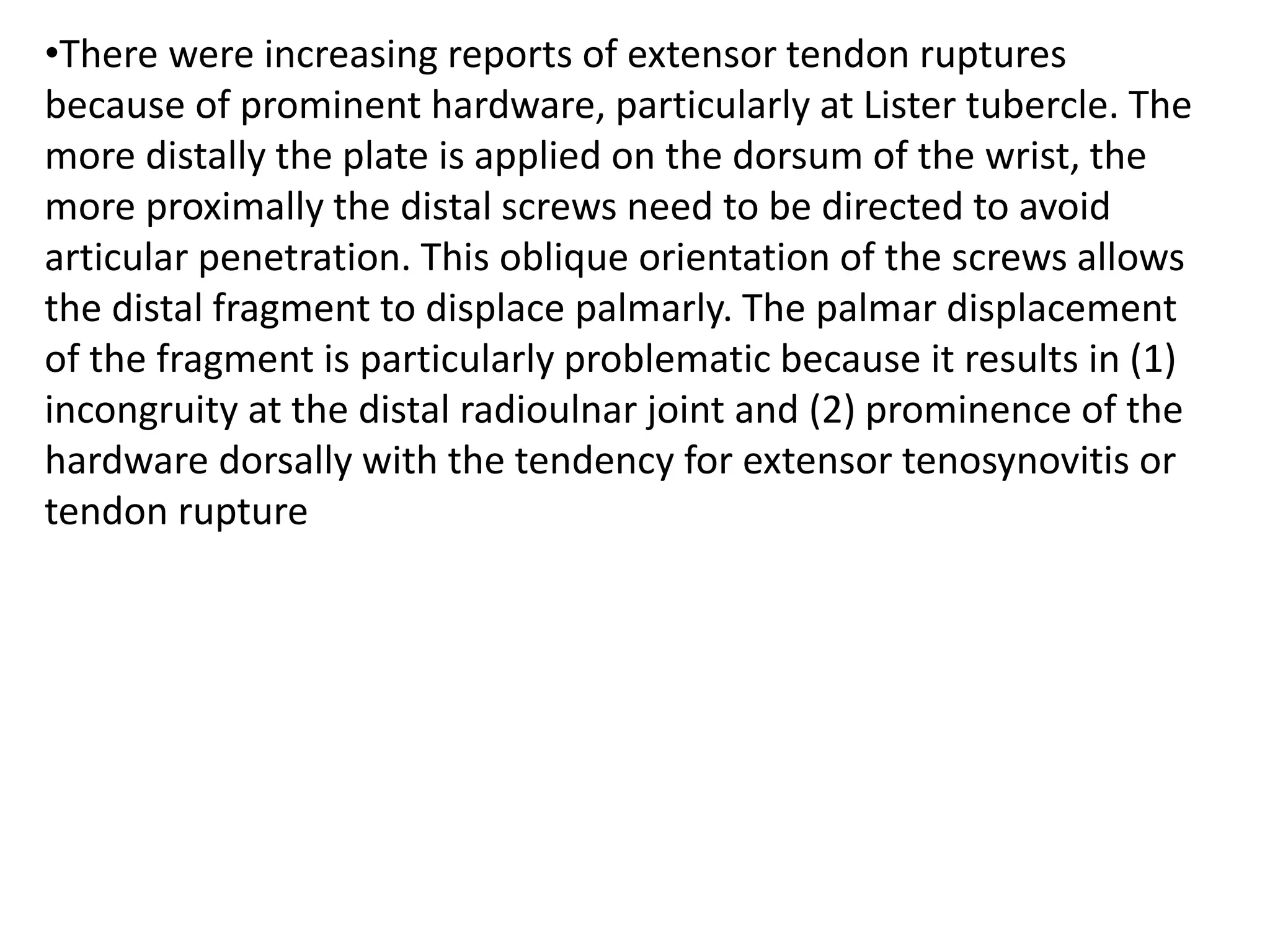 •There were increasing reports of extensor tendon ruptures
because of prominent hardware, particularly at Lister tubercle. The
more distally the plate is applied on the dorsum of the wrist, the
more proximally the distal screws need to be directed to avoid
articular penetration. This oblique orientation of the screws allows
the distal fragment to displace palmarly. The palmar displacement
of the fragment is particularly problematic because it results in (1)
incongruity at the distal radioulnar joint and (2) prominence of the
hardware dorsally with the tendency for extensor tenosynovitis or
tendon rupture
 