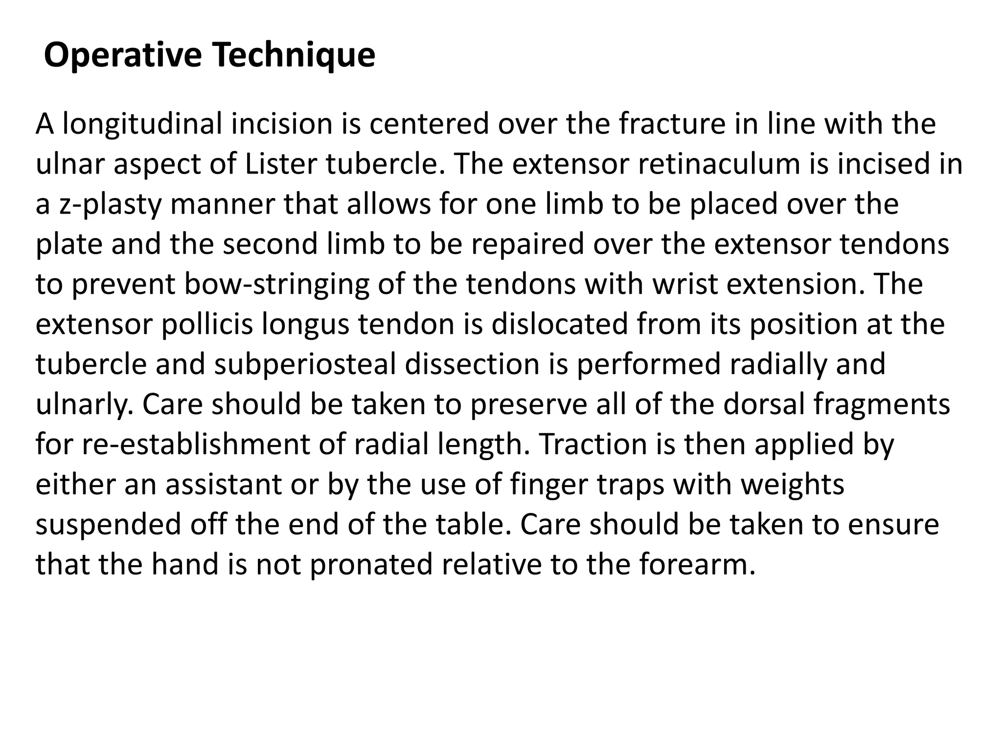 Operative Technique
A longitudinal incision is centered over the fracture in line with the
ulnar aspect of Lister tubercle. The extensor retinaculum is incised in
a z-plasty manner that allows for one limb to be placed over the
plate and the second limb to be repaired over the extensor tendons
to prevent bow-stringing of the tendons with wrist extension. The
extensor pollicis longus tendon is dislocated from its position at the
tubercle and subperiosteal dissection is performed radially and
ulnarly. Care should be taken to preserve all of the dorsal fragments
for re-establishment of radial length. Traction is then applied by
either an assistant or by the use of finger traps with weights
suspended off the end of the table. Care should be taken to ensure
that the hand is not pronated relative to the forearm.
 