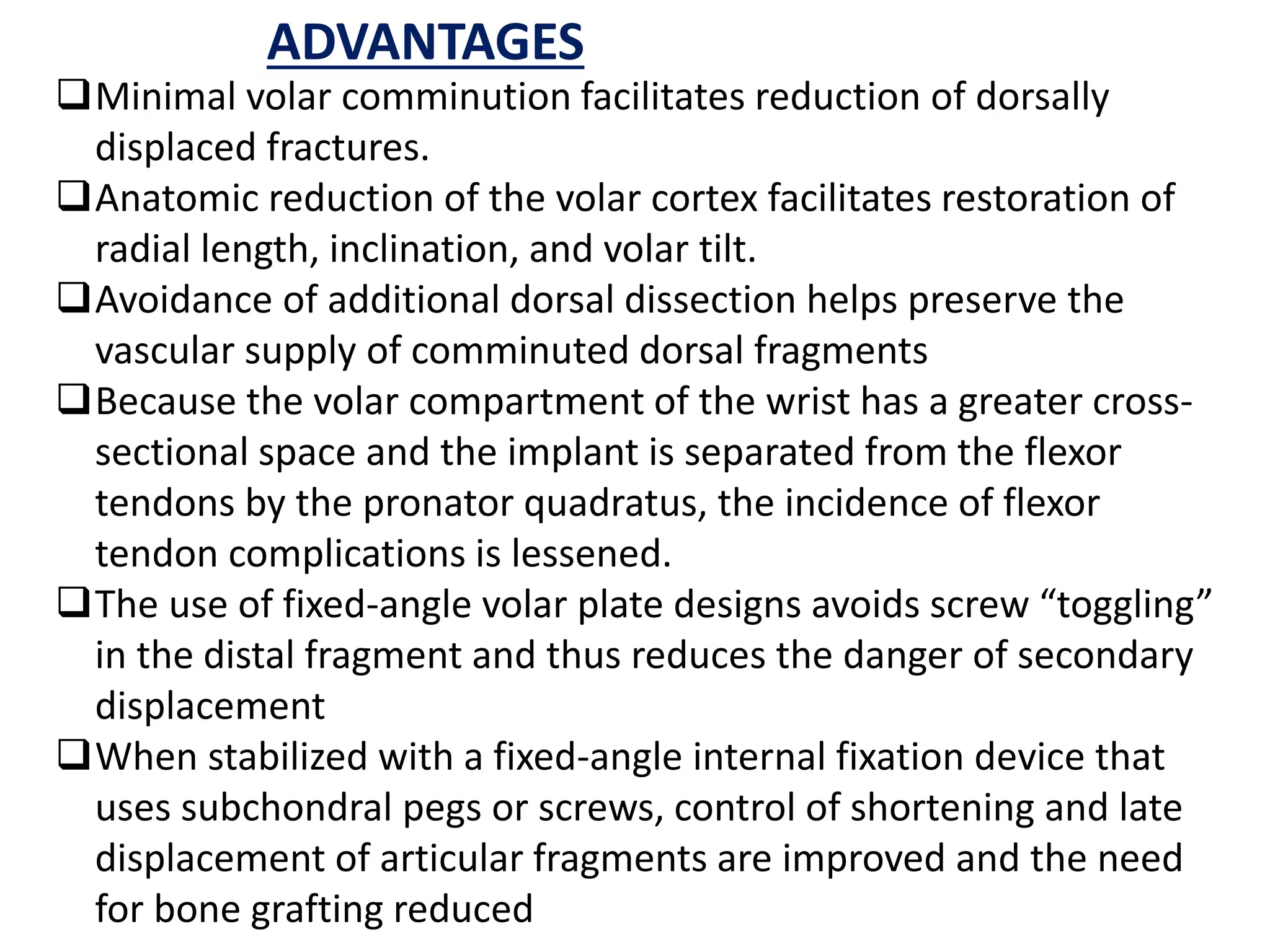 Minimal volar comminution facilitates reduction of dorsally
displaced fractures.
Anatomic reduction of the volar cortex facilitates restoration of
radial length, inclination, and volar tilt.
Avoidance of additional dorsal dissection helps preserve the
vascular supply of comminuted dorsal fragments
Because the volar compartment of the wrist has a greater cross-
sectional space and the implant is separated from the flexor
tendons by the pronator quadratus, the incidence of flexor
tendon complications is lessened.
The use of fixed-angle volar plate designs avoids screw “toggling”
in the distal fragment and thus reduces the danger of secondary
displacement
When stabilized with a fixed-angle internal fixation device that
uses subchondral pegs or screws, control of shortening and late
displacement of articular fragments are improved and the need
for bone grafting reduced
ADVANTAGES
 