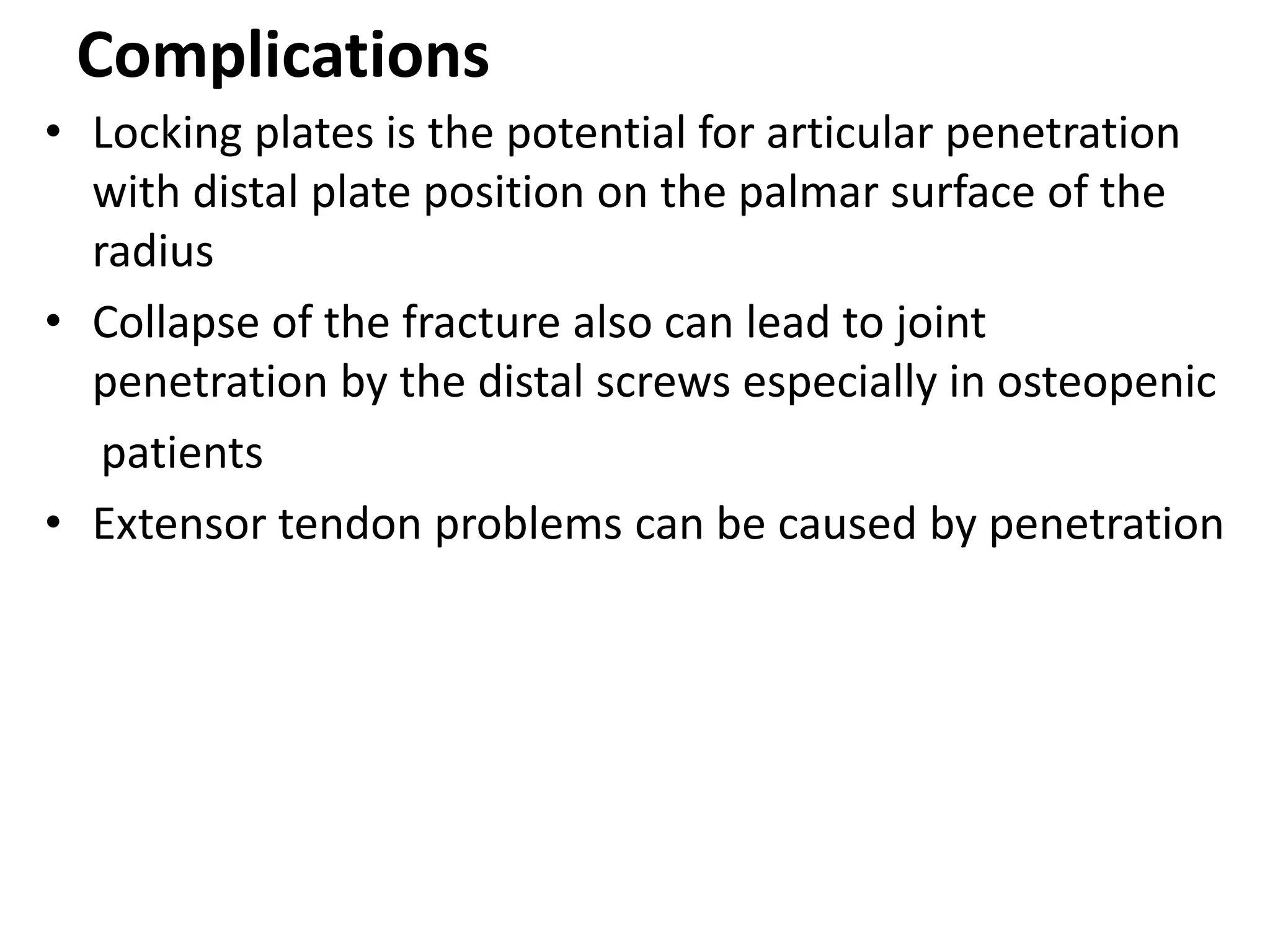 Complications
• Locking plates is the potential for articular penetration
with distal plate position on the palmar surface of the
radius
• Collapse of the fracture also can lead to joint
penetration by the distal screws especially in osteopenic
patients
• Extensor tendon problems can be caused by penetration
 