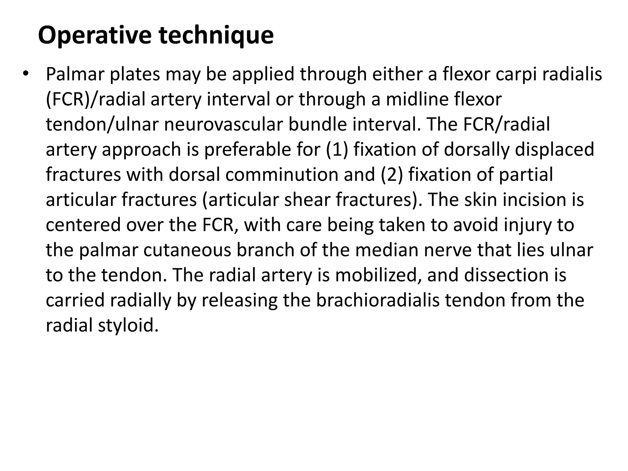Operative technique
• Palmar plates may be applied through either a flexor carpi radialis
(FCR)/radial artery interval or through a midline flexor
tendon/ulnar neurovascular bundle interval. The FCR/radial
artery approach is preferable for (1) fixation of dorsally displaced
fractures with dorsal comminution and (2) fixation of partial
articular fractures (articular shear fractures). The skin incision is
centered over the FCR, with care being taken to avoid injury to
the palmar cutaneous branch of the median nerve that lies ulnar
to the tendon. The radial artery is mobilized, and dissection is
carried radially by releasing the brachioradialis tendon from the
radial styloid.
 