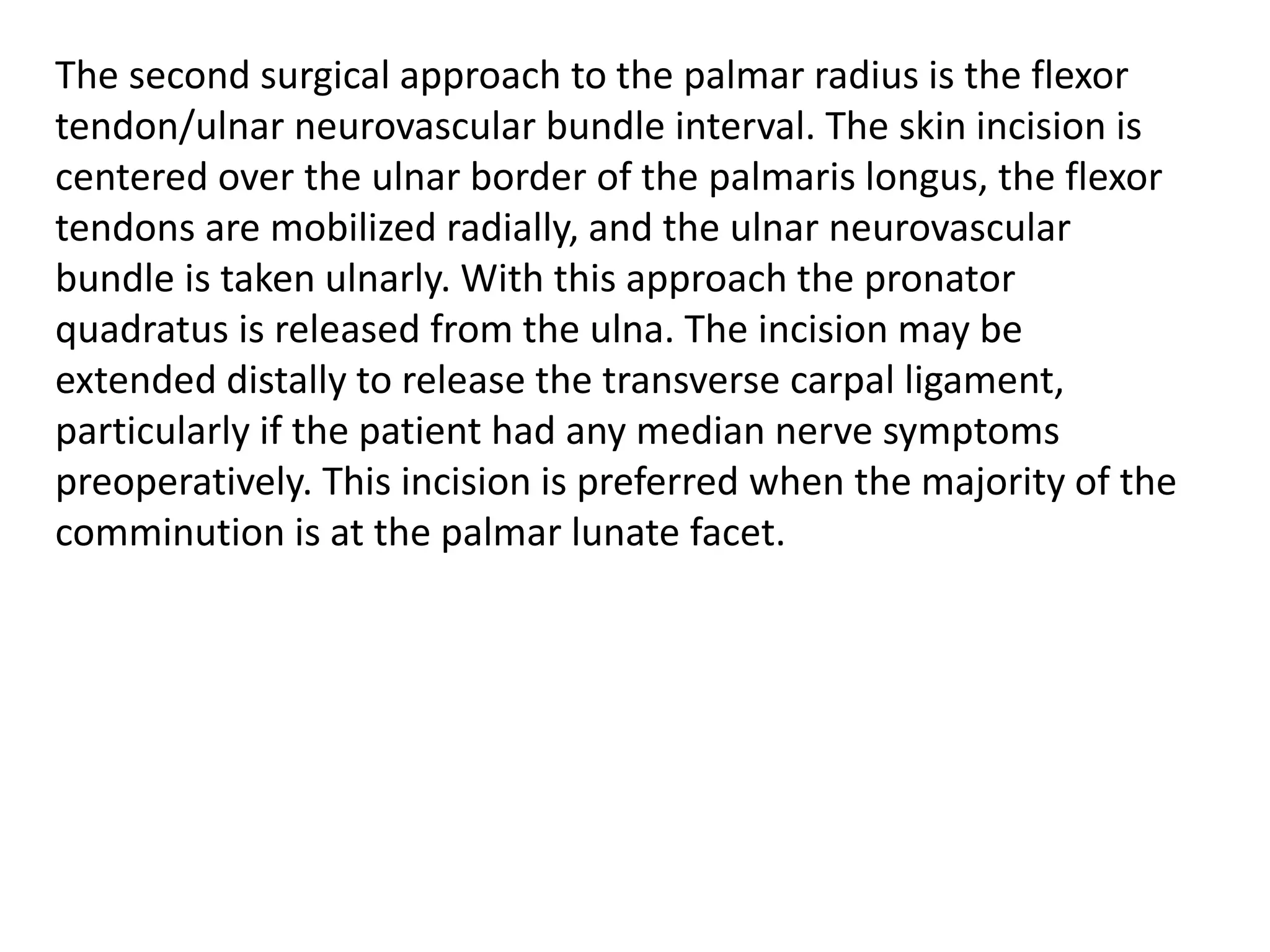 The second surgical approach to the palmar radius is the flexor
tendon/ulnar neurovascular bundle interval. The skin incision is
centered over the ulnar border of the palmaris longus, the flexor
tendons are mobilized radially, and the ulnar neurovascular
bundle is taken ulnarly. With this approach the pronator
quadratus is released from the ulna. The incision may be
extended distally to release the transverse carpal ligament,
particularly if the patient had any median nerve symptoms
preoperatively. This incision is preferred when the majority of the
comminution is at the palmar lunate facet.
 