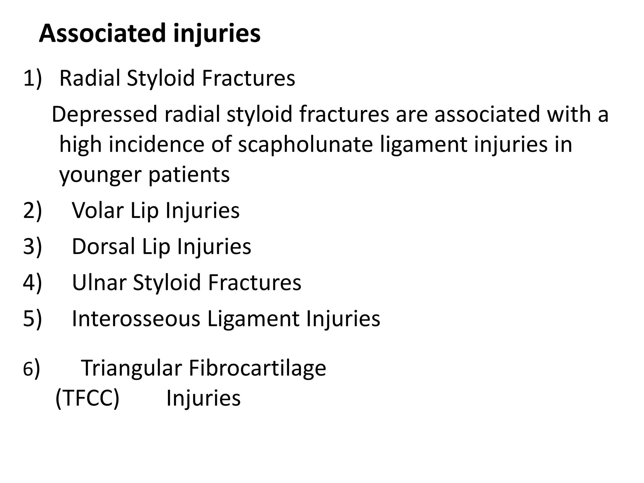 Associated injuries
1) Radial Styloid Fractures
Depressed radial styloid fractures are associated with a
high incidence of scapholunate ligament injuries in
younger patients
2) Volar Lip Injuries
3) Dorsal Lip Injuries
4) Ulnar Styloid Fractures
5) Interosseous Ligament Injuries
6) Triangular Fibrocartilage
(TFCC) Injuries
 