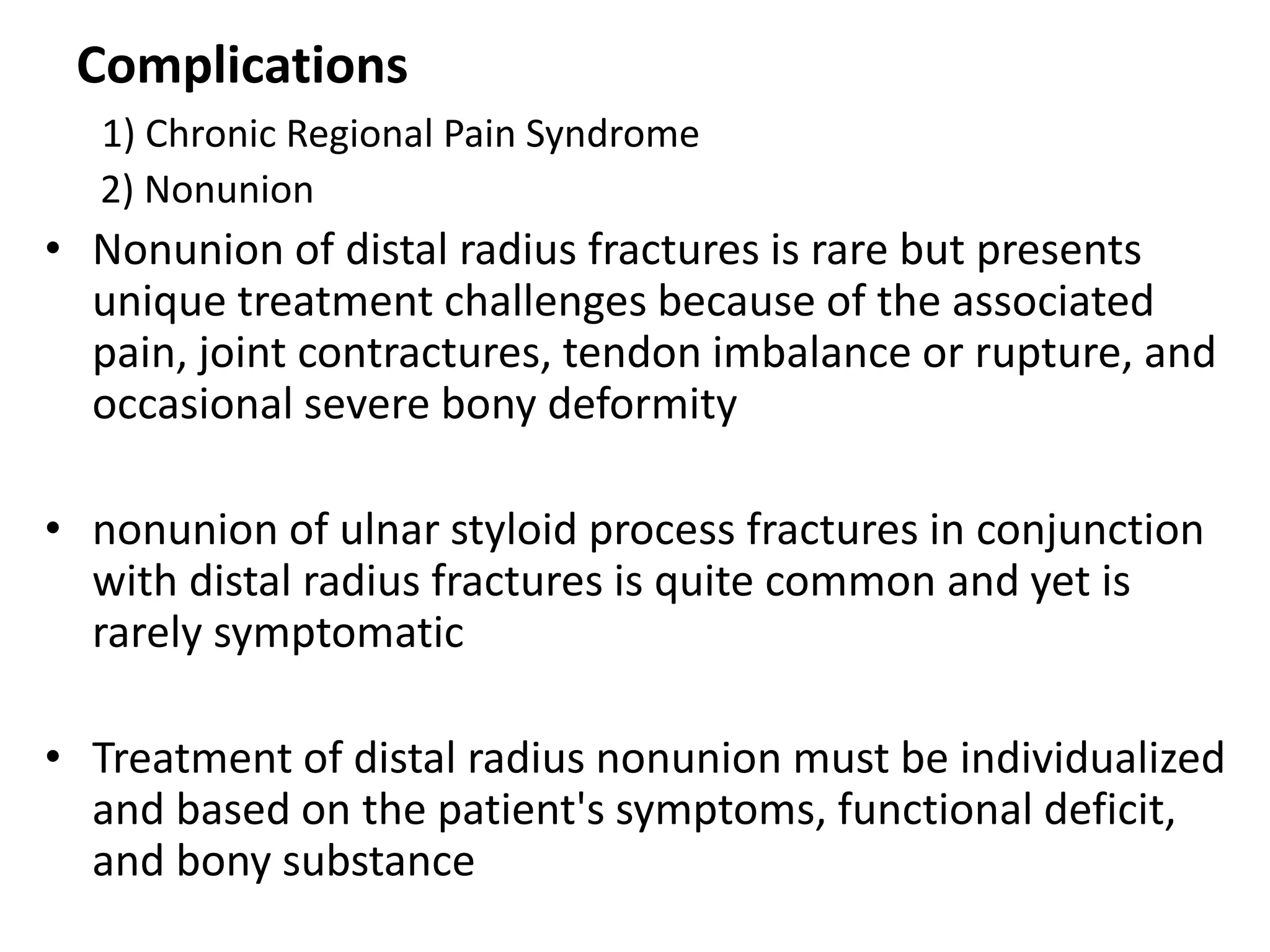 Complications
1) Chronic Regional Pain Syndrome
2) Nonunion
• Nonunion of distal radius fractures is rare but presents
unique treatment challenges because of the associated
pain, joint contractures, tendon imbalance or rupture, and
occasional severe bony deformity
• nonunion of ulnar styloid process fractures in conjunction
with distal radius fractures is quite common and yet is
rarely symptomatic
• Treatment of distal radius nonunion must be individualized
and based on the patient's symptoms, functional deficit,
and bony substance
 