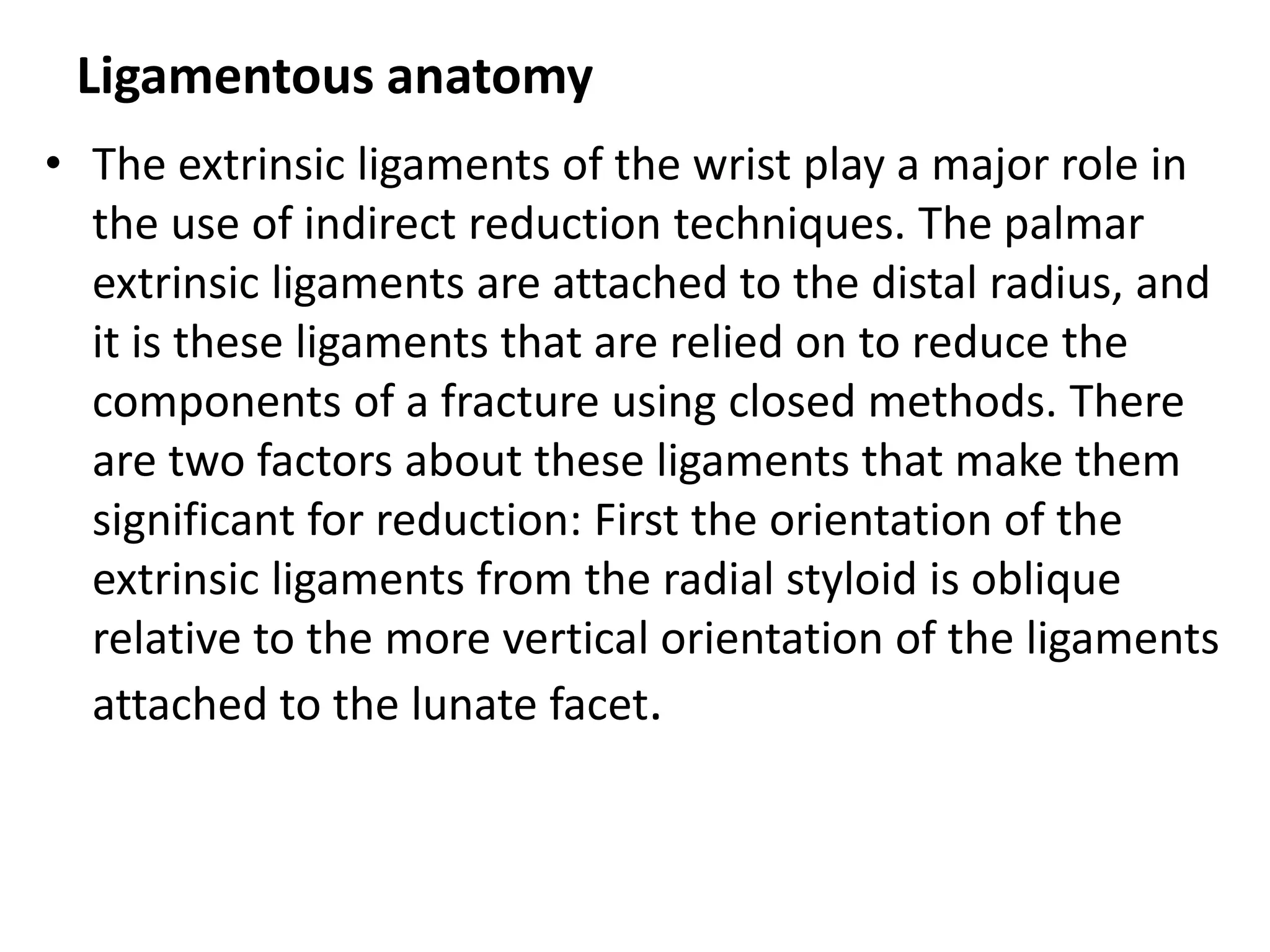 Ligamentous anatomy
• The extrinsic ligaments of the wrist play a major role in
the use of indirect reduction techniques. The palmar
extrinsic ligaments are attached to the distal radius, and
it is these ligaments that are relied on to reduce the
components of a fracture using closed methods. There
are two factors about these ligaments that make them
significant for reduction: First the orientation of the
extrinsic ligaments from the radial styloid is oblique
relative to the more vertical orientation of the ligaments
attached to the lunate facet.
 