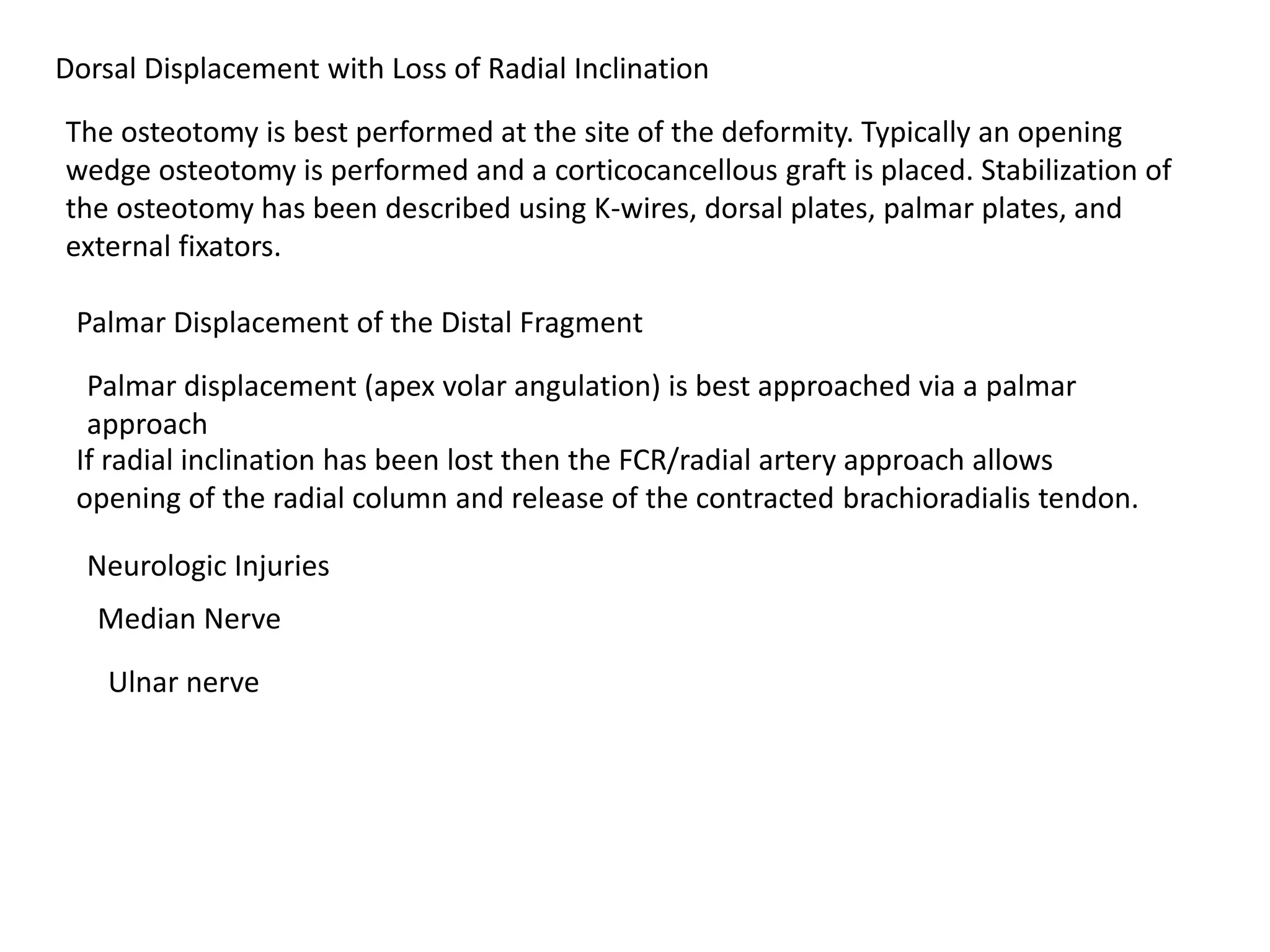 Dorsal Displacement with Loss of Radial Inclination
The osteotomy is best performed at the site of the deformity. Typically an opening
wedge osteotomy is performed and a corticocancellous graft is placed. Stabilization of
the osteotomy has been described using K-wires, dorsal plates, palmar plates, and
external fixators.
Palmar Displacement of the Distal Fragment
Palmar displacement (apex volar angulation) is best approached via a palmar
approach
If radial inclination has been lost then the FCR/radial artery approach allows
opening of the radial column and release of the contracted brachioradialis tendon.
Neurologic Injuries
Median Nerve
Ulnar nerve
 