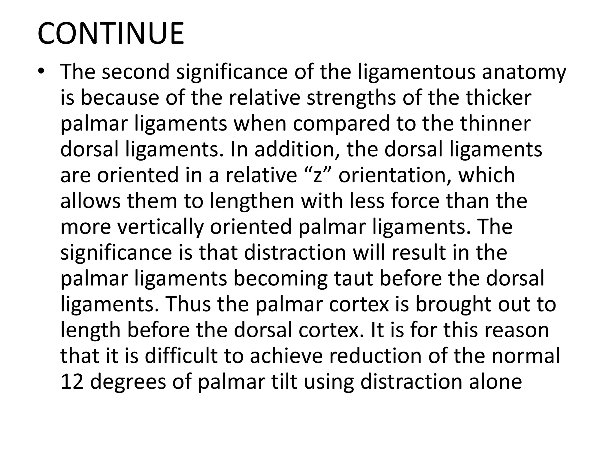 CONTINUE
• The second significance of the ligamentous anatomy
is because of the relative strengths of the thicker
palmar ligaments when compared to the thinner
dorsal ligaments. In addition, the dorsal ligaments
are oriented in a relative “z” orientation, which
allows them to lengthen with less force than the
more vertically oriented palmar ligaments. The
significance is that distraction will result in the
palmar ligaments becoming taut before the dorsal
ligaments. Thus the palmar cortex is brought out to
length before the dorsal cortex. It is for this reason
that it is difficult to achieve reduction of the normal
12 degrees of palmar tilt using distraction alone
 