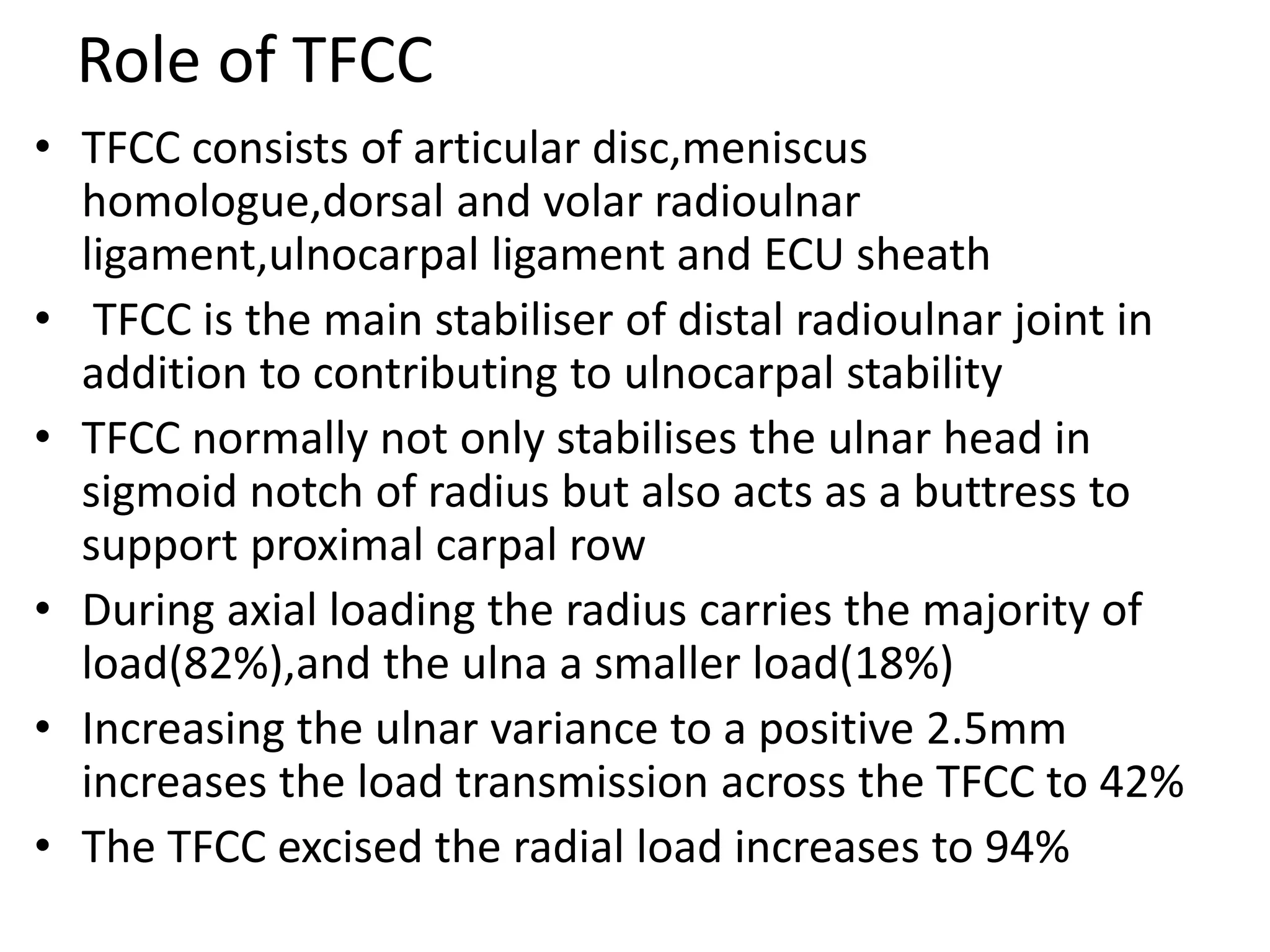 Role of TFCC
• TFCC consists of articular disc,meniscus
homologue,dorsal and volar radioulnar
ligament,ulnocarpal ligament and ECU sheath
• TFCC is the main stabiliser of distal radioulnar joint in
addition to contributing to ulnocarpal stability
• TFCC normally not only stabilises the ulnar head in
sigmoid notch of radius but also acts as a buttress to
support proximal carpal row
• During axial loading the radius carries the majority of
load(82%),and the ulna a smaller load(18%)
• Increasing the ulnar variance to a positive 2.5mm
increases the load transmission across the TFCC to 42%
• The TFCC excised the radial load increases to 94%
 