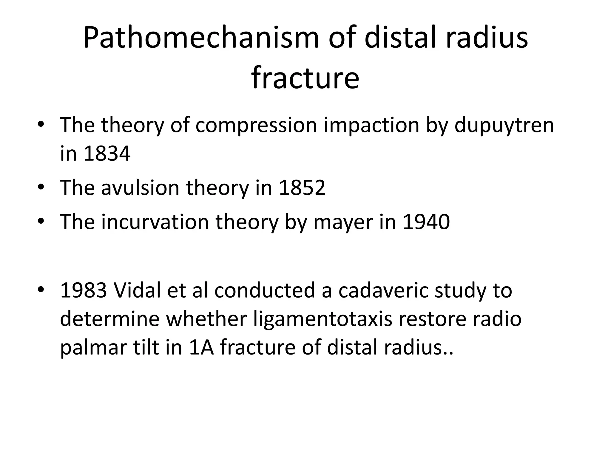 Pathomechanism of distal radius
fracture
• The theory of compression impaction by dupuytren
in 1834
• The avulsion theory in 1852
• The incurvation theory by mayer in 1940
• 1983 Vidal et al conducted a cadaveric study to
determine whether ligamentotaxis restore radio
palmar tilt in 1A fracture of distal radius..
 