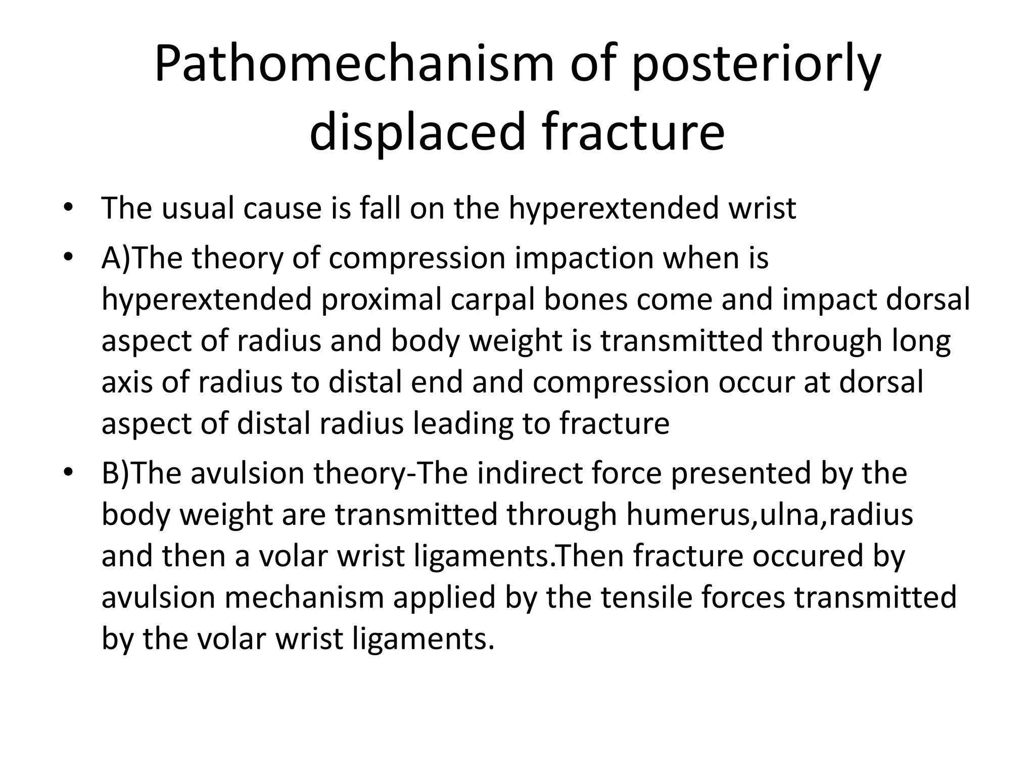 Pathomechanism of posteriorly
displaced fracture
• The usual cause is fall on the hyperextended wrist
• A)The theory of compression impaction when is
hyperextended proximal carpal bones come and impact dorsal
aspect of radius and body weight is transmitted through long
axis of radius to distal end and compression occur at dorsal
aspect of distal radius leading to fracture
• B)The avulsion theory-The indirect force presented by the
body weight are transmitted through humerus,ulna,radius
and then a volar wrist ligaments.Then fracture occured by
avulsion mechanism applied by the tensile forces transmitted
by the volar wrist ligaments.
 