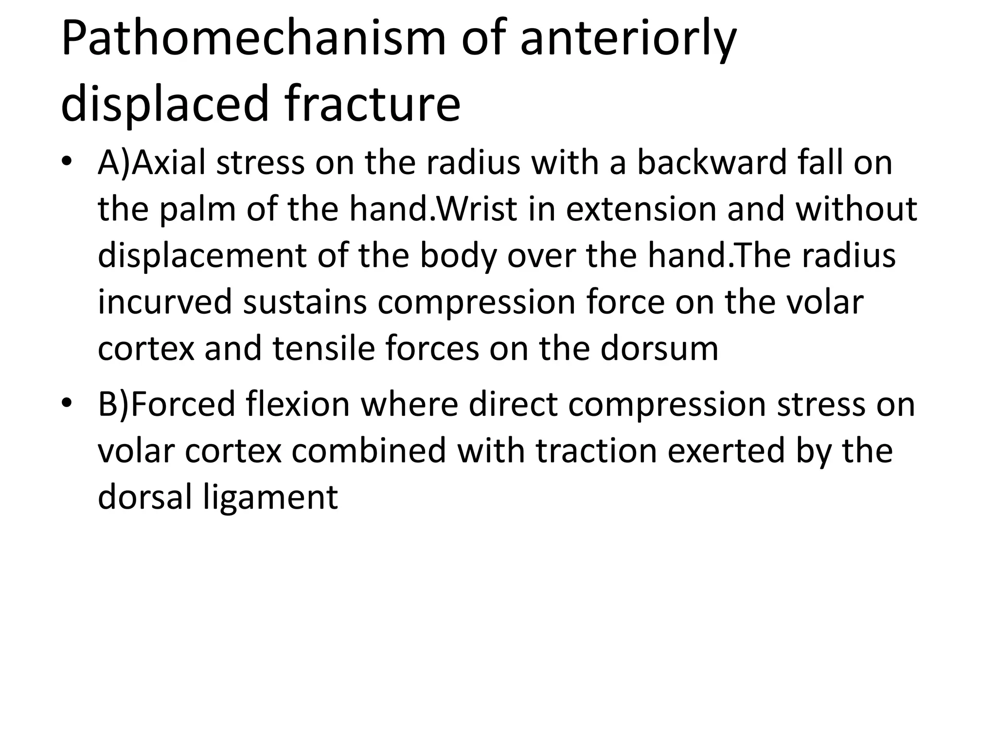 Pathomechanism of anteriorly
displaced fracture
• A)Axial stress on the radius with a backward fall on
the palm of the hand.Wrist in extension and without
displacement of the body over the hand.The radius
incurved sustains compression force on the volar
cortex and tensile forces on the dorsum
• B)Forced flexion where direct compression stress on
volar cortex combined with traction exerted by the
dorsal ligament
 