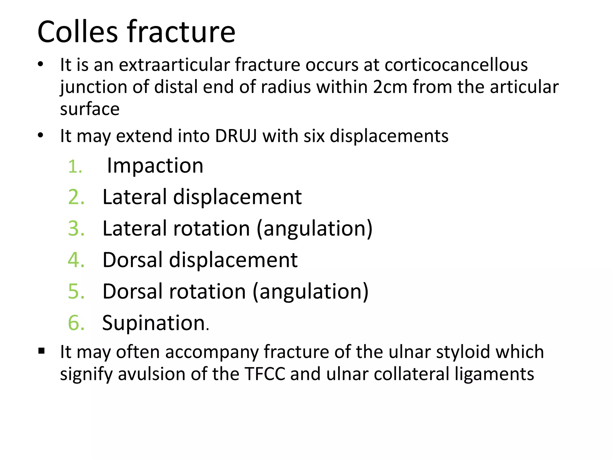 Colles fracture
• It is an extraarticular fracture occurs at corticocancellous
junction of distal end of radius within 2cm from the articular
surface
• It may extend into DRUJ with six displacements
1. Impaction
2. Lateral displacement
3. Lateral rotation (angulation)
4. Dorsal displacement
5. Dorsal rotation (angulation)
6. Supination.
 It may often accompany fracture of the ulnar styloid which
signify avulsion of the TFCC and ulnar collateral ligaments
 