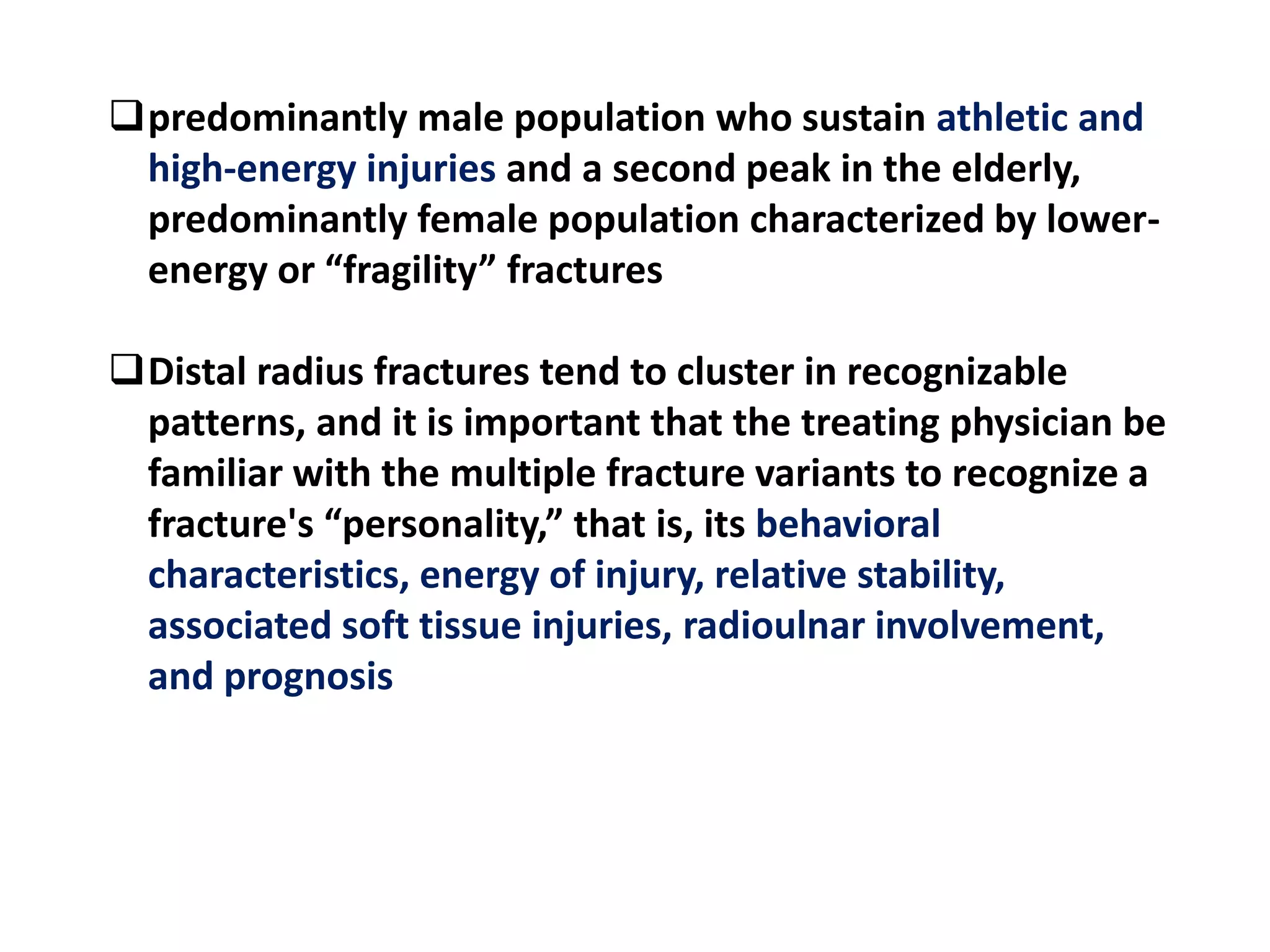 predominantly male population who sustain athletic and
high-energy injuries and a second peak in the elderly,
predominantly female population characterized by lower-
energy or “fragility” fractures
Distal radius fractures tend to cluster in recognizable
patterns, and it is important that the treating physician be
familiar with the multiple fracture variants to recognize a
fracture's “personality,” that is, its behavioral
characteristics, energy of injury, relative stability,
associated soft tissue injuries, radioulnar involvement,
and prognosis
 
