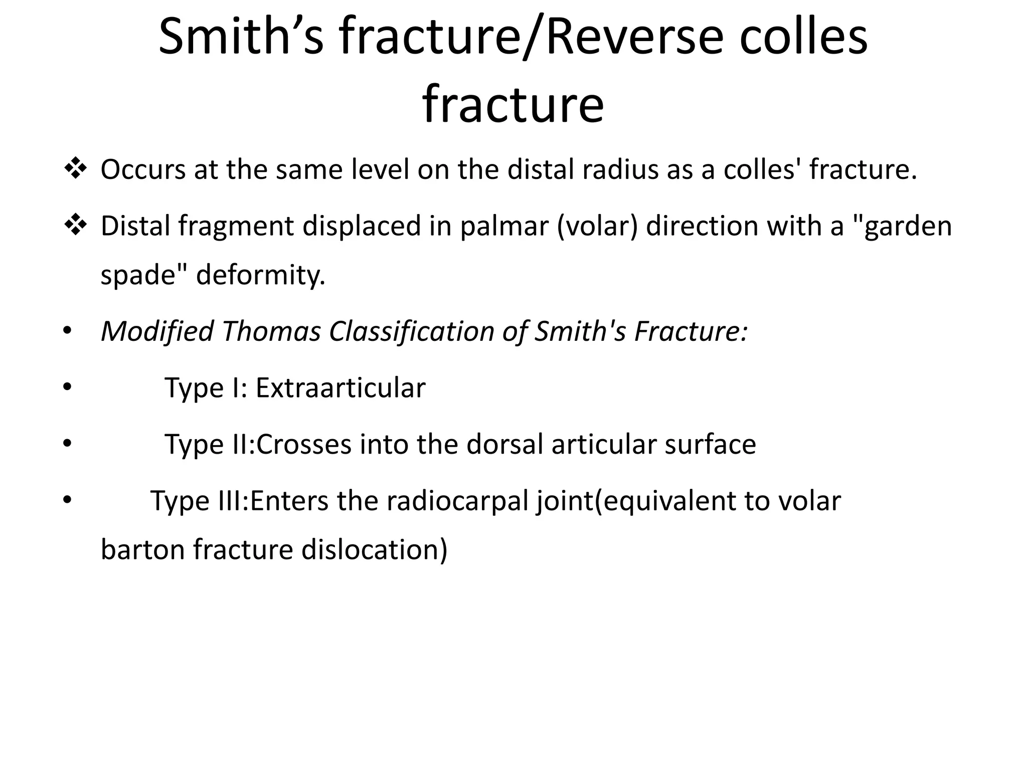 Smith’s fracture/Reverse colles
fracture
 Occurs at the same level on the distal radius as a colles' fracture.
 Distal fragment displaced in palmar (volar) direction with a "garden
spade" deformity.
• Modified Thomas Classification of Smith's Fracture:
• Type I: Extraarticular
• Type II:Crosses into the dorsal articular surface
• Type III:Enters the radiocarpal joint(equivalent to volar
barton fracture dislocation)
 
