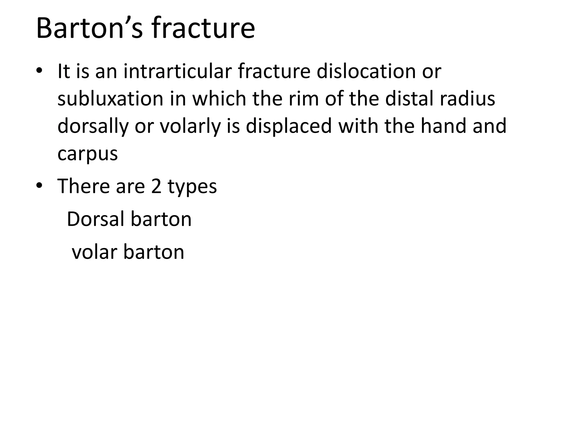 Barton’s fracture
• It is an intrarticular fracture dislocation or
subluxation in which the rim of the distal radius
dorsally or volarly is displaced with the hand and
carpus
• There are 2 types
Dorsal barton
volar barton
 