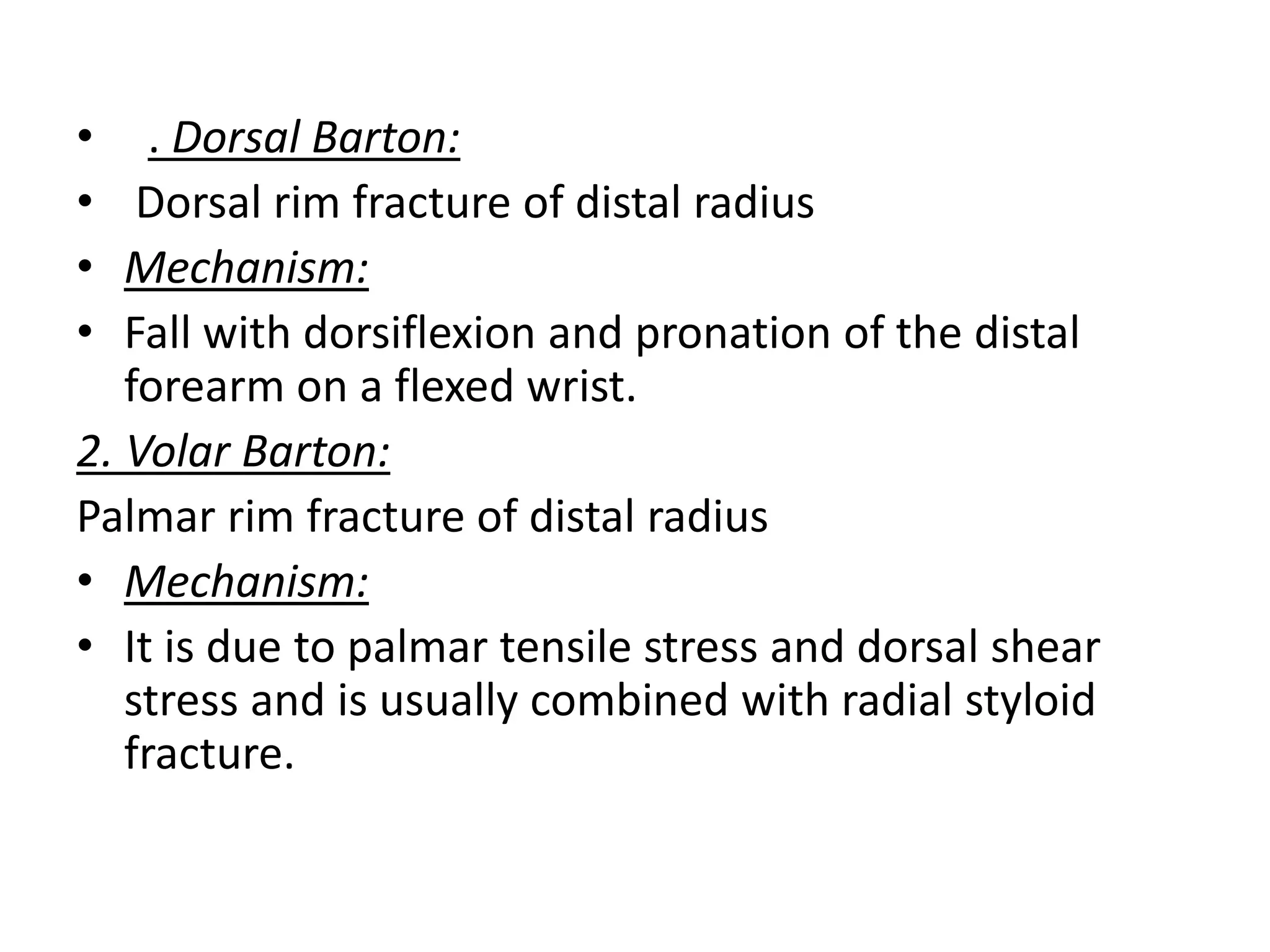 • . Dorsal Barton:
• Dorsal rim fracture of distal radius
• Mechanism:
• Fall with dorsiflexion and pronation of the distal
forearm on a flexed wrist.
2. Volar Barton:
Palmar rim fracture of distal radius
• Mechanism:
• It is due to palmar tensile stress and dorsal shear
stress and is usually combined with radial styloid
fracture.
 