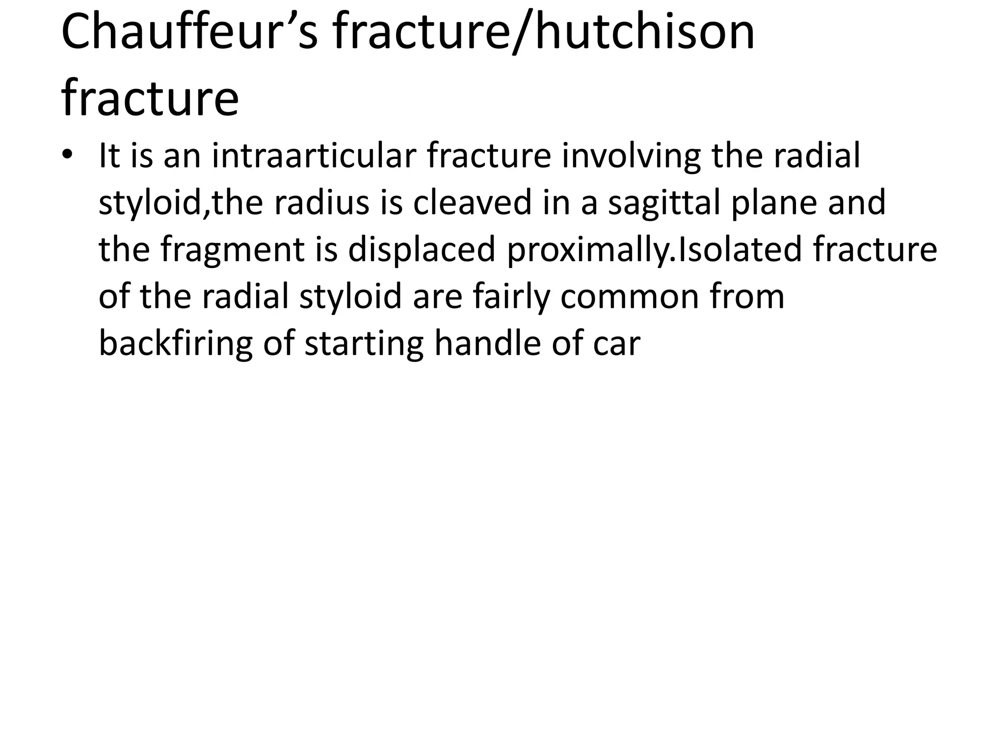 Chauffeur’s fracture/hutchison
fracture
• It is an intraarticular fracture involving the radial
styloid,the radius is cleaved in a sagittal plane and
the fragment is displaced proximally.Isolated fracture
of the radial styloid are fairly common from
backfiring of starting handle of car
 