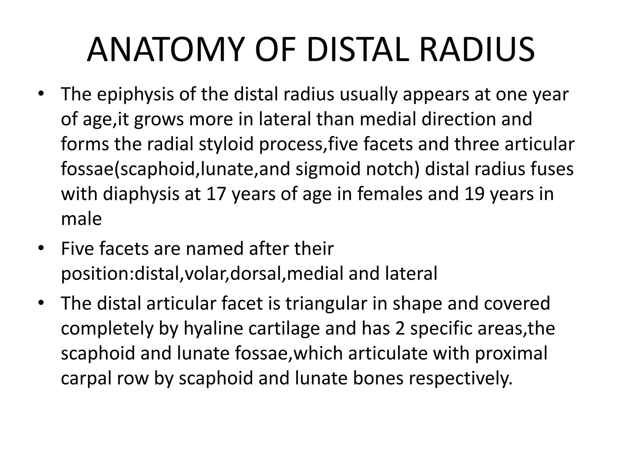 ANATOMY OF DISTAL RADIUS
• The epiphysis of the distal radius usually appears at one year
of age,it grows more in lateral than medial direction and
forms the radial styloid process,five facets and three articular
fossae(scaphoid,lunate,and sigmoid notch) distal radius fuses
with diaphysis at 17 years of age in females and 19 years in
male
• Five facets are named after their
position:distal,volar,dorsal,medial and lateral
• The distal articular facet is triangular in shape and covered
completely by hyaline cartilage and has 2 specific areas,the
scaphoid and lunate fossae,which articulate with proximal
carpal row by scaphoid and lunate bones respectively.
 
