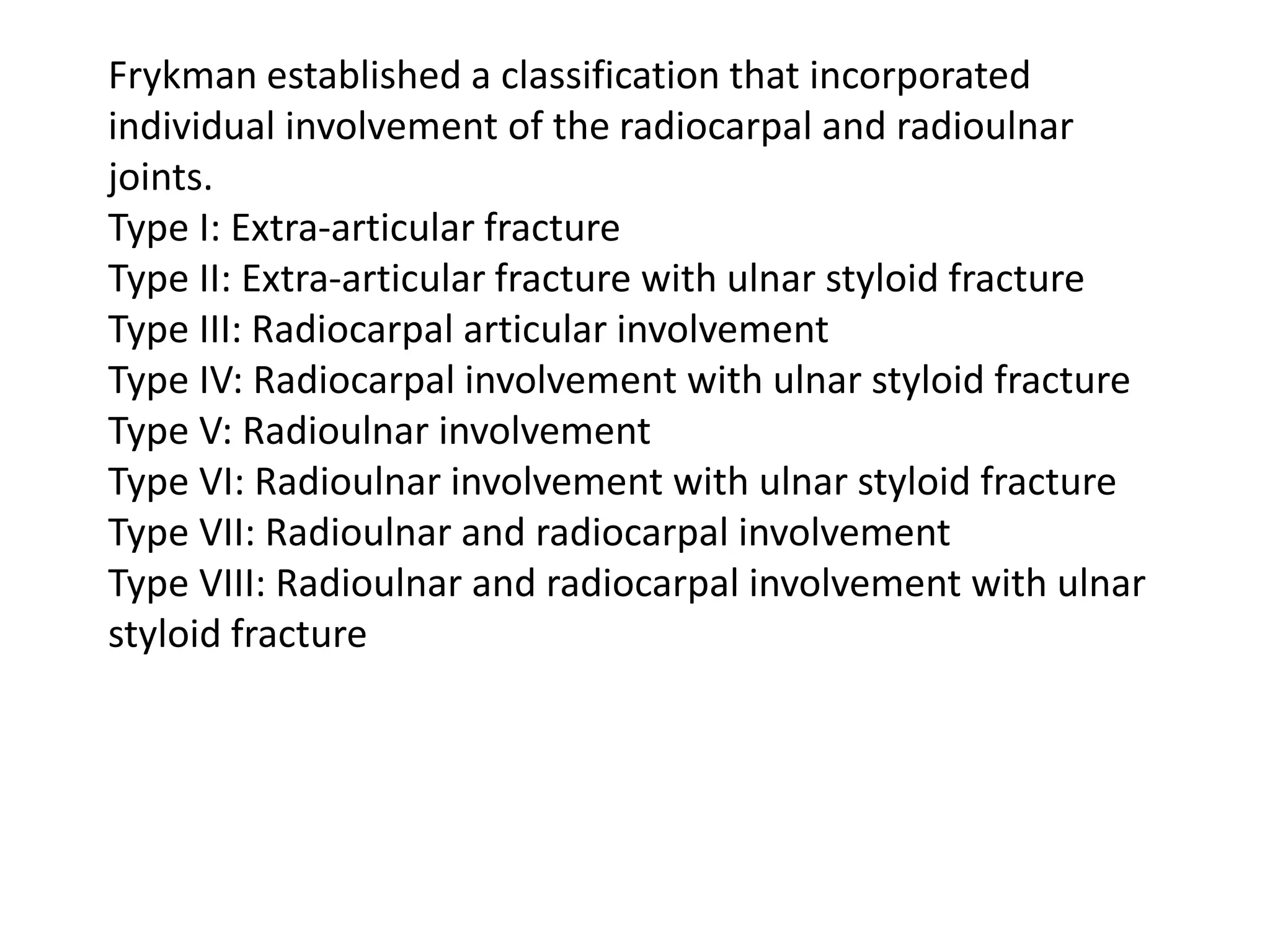 Frykman established a classification that incorporated
individual involvement of the radiocarpal and radioulnar
joints.
Type I: Extra-articular fracture
Type II: Extra-articular fracture with ulnar styloid fracture
Type III: Radiocarpal articular involvement
Type IV: Radiocarpal involvement with ulnar styloid fracture
Type V: Radioulnar involvement
Type VI: Radioulnar involvement with ulnar styloid fracture
Type VII: Radioulnar and radiocarpal involvement
Type VIII: Radioulnar and radiocarpal involvement with ulnar
styloid fracture
 