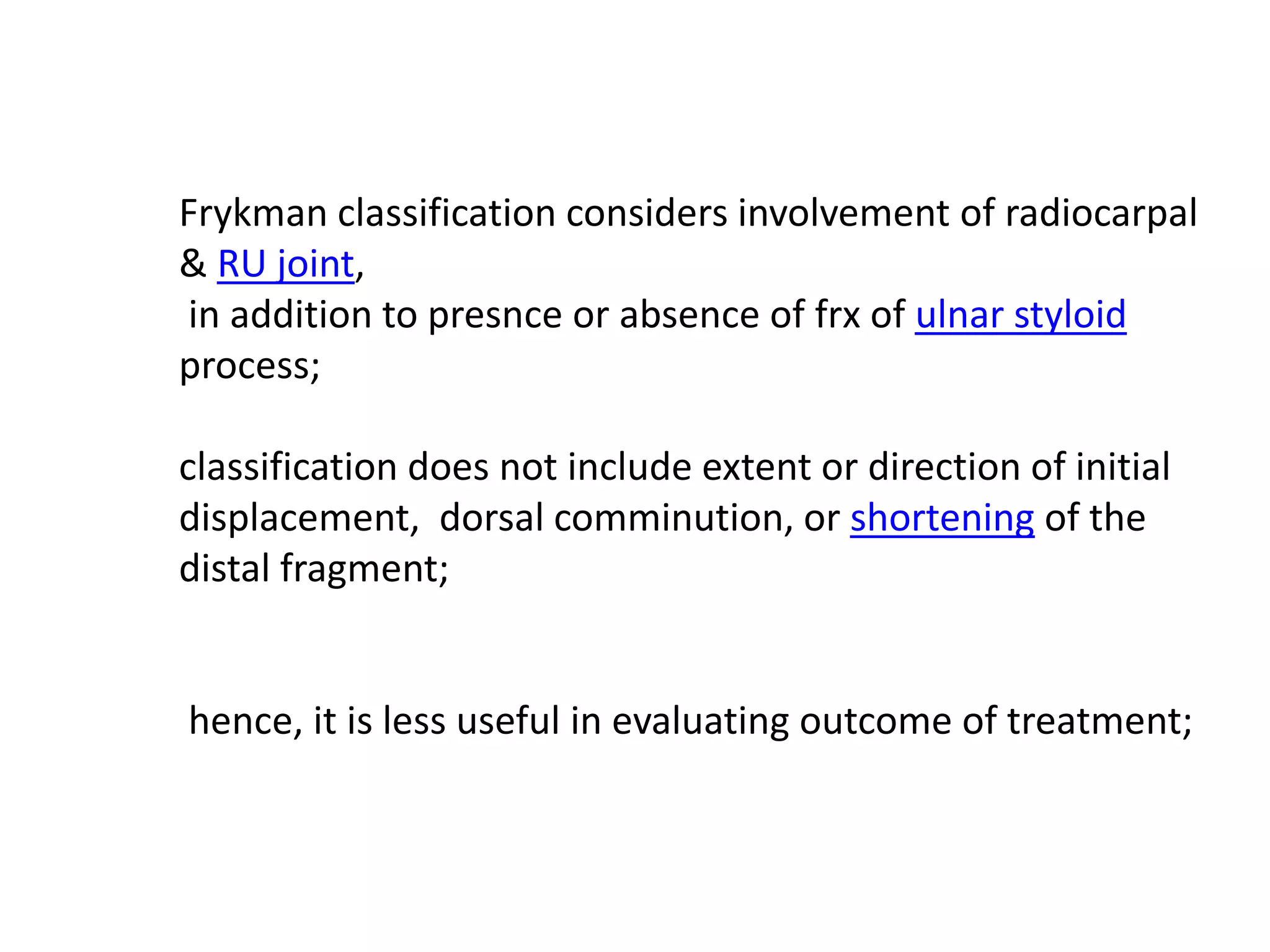 Frykman classification considers involvement of radiocarpal
& RU joint,
in addition to presnce or absence of frx of ulnar styloid
process;
classification does not include extent or direction of initial
displacement, dorsal comminution, or shortening of the
distal fragment;
hence, it is less useful in evaluating outcome of treatment;
 