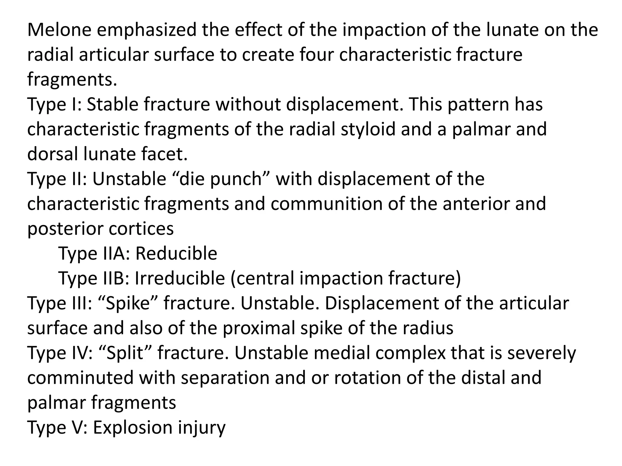 Melone emphasized the effect of the impaction of the lunate on the
radial articular surface to create four characteristic fracture
fragments.
Type I: Stable fracture without displacement. This pattern has
characteristic fragments of the radial styloid and a palmar and
dorsal lunate facet.
Type II: Unstable “die punch” with displacement of the
characteristic fragments and communition of the anterior and
posterior cortices
Type IIA: Reducible
Type IIB: Irreducible (central impaction fracture)
Type III: “Spike” fracture. Unstable. Displacement of the articular
surface and also of the proximal spike of the radius
Type IV: “Split” fracture. Unstable medial complex that is severely
comminuted with separation and or rotation of the distal and
palmar fragments
Type V: Explosion injury
 