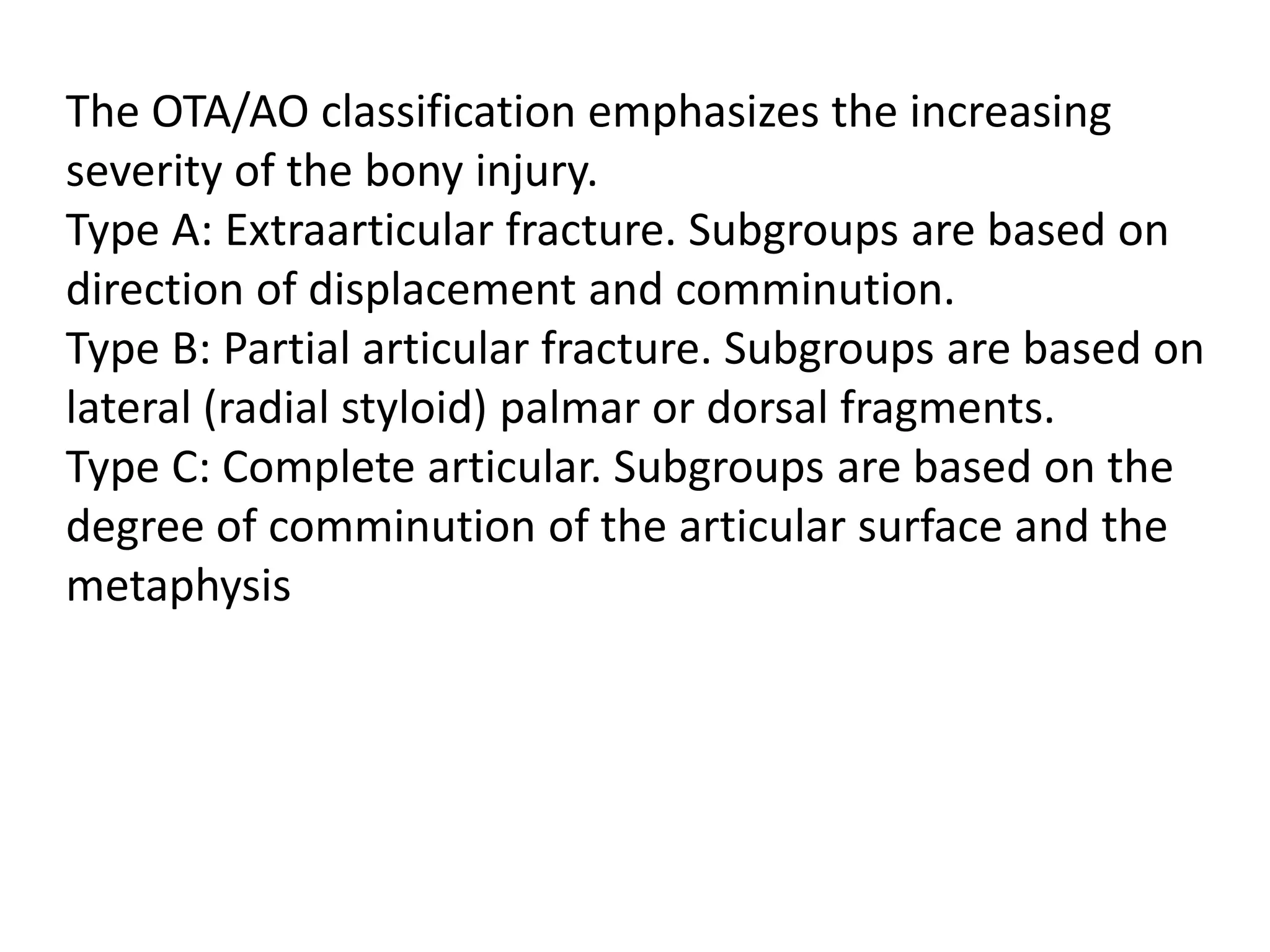 The OTA/AO classification emphasizes the increasing
severity of the bony injury.
Type A: Extraarticular fracture. Subgroups are based on
direction of displacement and comminution.
Type B: Partial articular fracture. Subgroups are based on
lateral (radial styloid) palmar or dorsal fragments.
Type C: Complete articular. Subgroups are based on the
degree of comminution of the articular surface and the
metaphysis
 