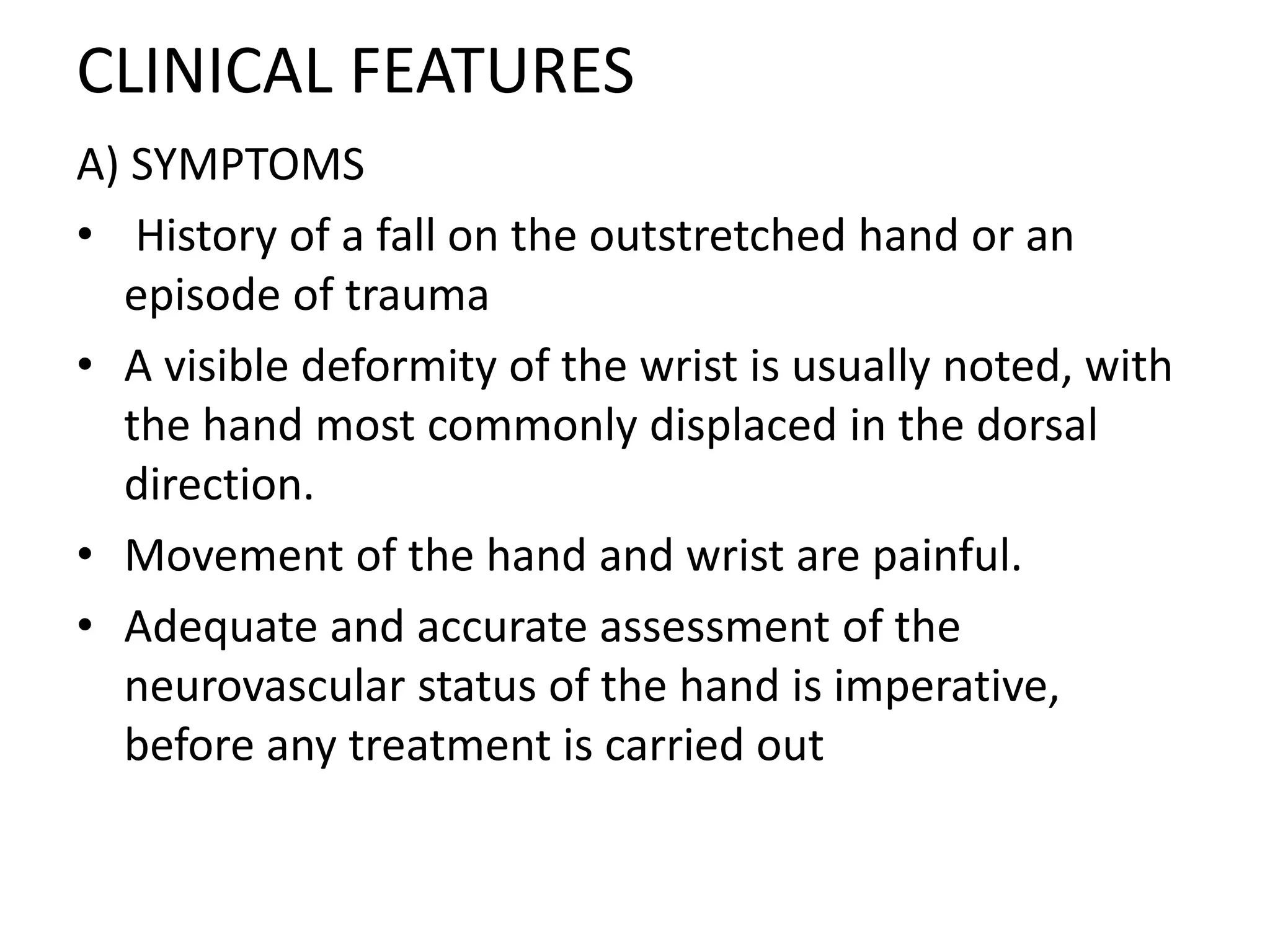 CLINICAL FEATURES
A) SYMPTOMS
• History of a fall on the outstretched hand or an
episode of trauma
• A visible deformity of the wrist is usually noted, with
the hand most commonly displaced in the dorsal
direction.
• Movement of the hand and wrist are painful.
• Adequate and accurate assessment of the
neurovascular status of the hand is imperative,
before any treatment is carried out
 