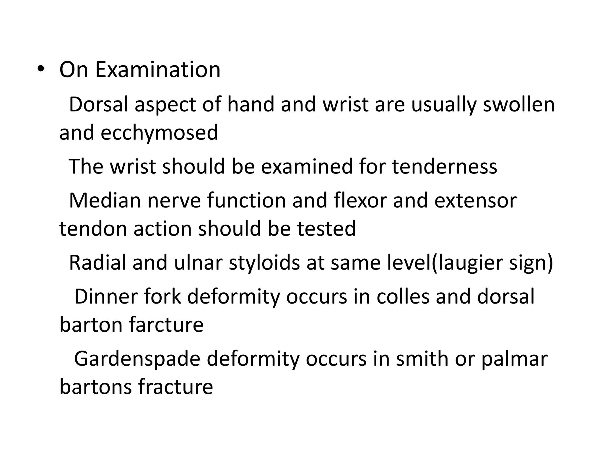 • On Examination
Dorsal aspect of hand and wrist are usually swollen
and ecchymosed
The wrist should be examined for tenderness
Median nerve function and flexor and extensor
tendon action should be tested
Radial and ulnar styloids at same level(laugier sign)
Dinner fork deformity occurs in colles and dorsal
barton farcture
Gardenspade deformity occurs in smith or palmar
bartons fracture
 