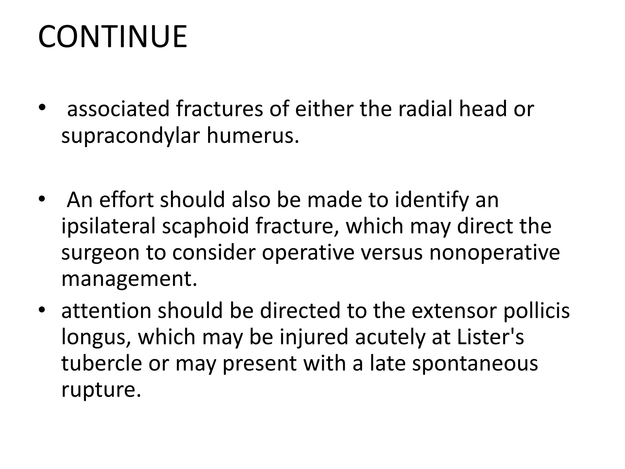 CONTINUE
• associated fractures of either the radial head or
supracondylar humerus.
• An effort should also be made to identify an
ipsilateral scaphoid fracture, which may direct the
surgeon to consider operative versus nonoperative
management.
• attention should be directed to the extensor pollicis
longus, which may be injured acutely at Lister's
tubercle or may present with a late spontaneous
rupture.
 