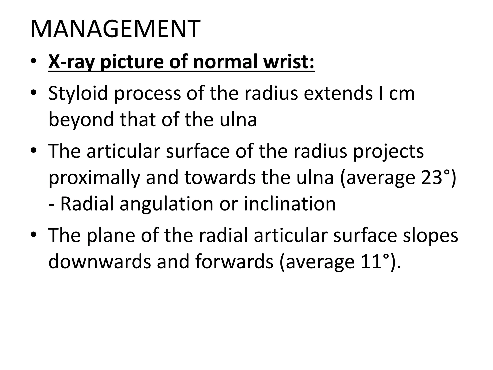MANAGEMENT
• X-ray picture of normal wrist:
• Styloid process of the radius extends I cm
beyond that of the ulna
• The articular surface of the radius projects
proximally and towards the ulna (average 23°)
- Radial angulation or inclination
• The plane of the radial articular surface slopes
downwards and forwards (average 11°).
 