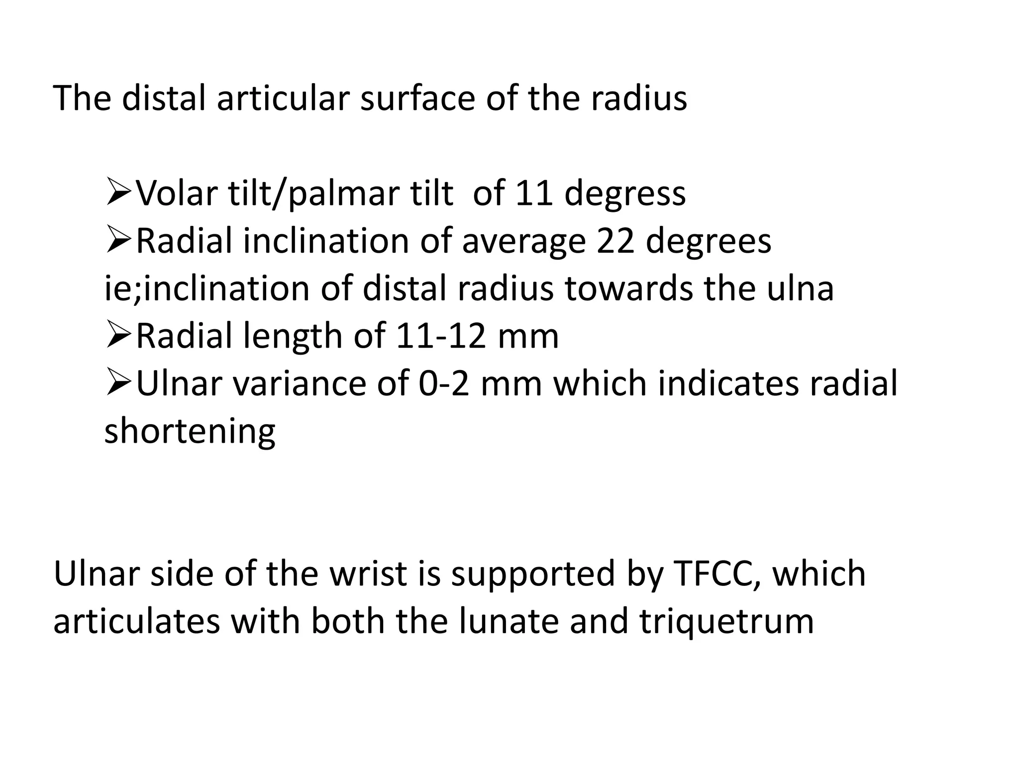 The distal articular surface of the radius
Volar tilt/palmar tilt of 11 degress
Radial inclination of average 22 degrees
ie;inclination of distal radius towards the ulna
Radial length of 11-12 mm
Ulnar variance of 0-2 mm which indicates radial
shortening
Ulnar side of the wrist is supported by TFCC, which
articulates with both the lunate and triquetrum
 