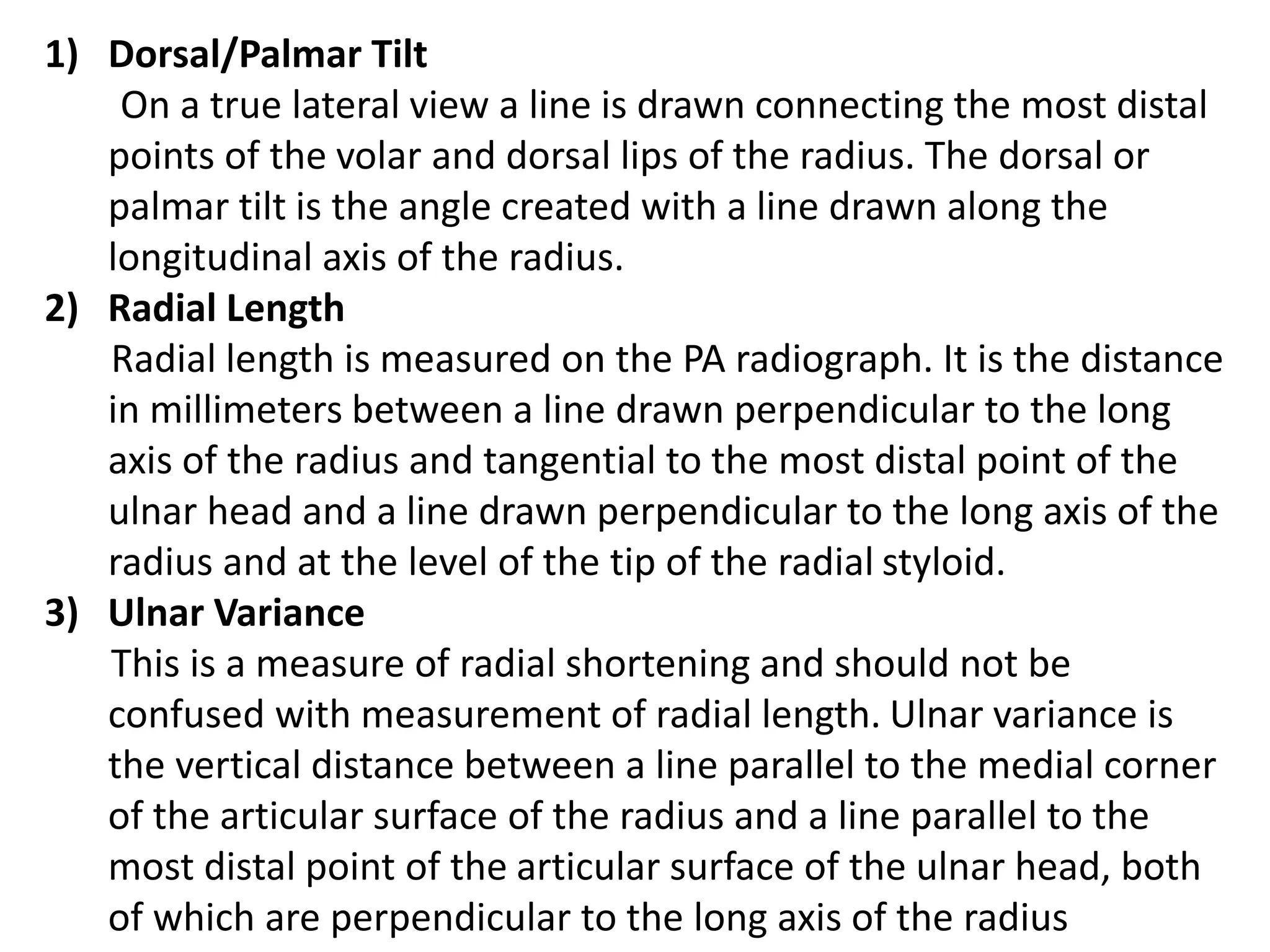 1) Dorsal/Palmar Tilt
On a true lateral view a line is drawn connecting the most distal
points of the volar and dorsal lips of the radius. The dorsal or
palmar tilt is the angle created with a line drawn along the
longitudinal axis of the radius.
2) Radial Length
Radial length is measured on the PA radiograph. It is the distance
in millimeters between a line drawn perpendicular to the long
axis of the radius and tangential to the most distal point of the
ulnar head and a line drawn perpendicular to the long axis of the
radius and at the level of the tip of the radial styloid.
3) Ulnar Variance
This is a measure of radial shortening and should not be
confused with measurement of radial length. Ulnar variance is
the vertical distance between a line parallel to the medial corner
of the articular surface of the radius and a line parallel to the
most distal point of the articular surface of the ulnar head, both
of which are perpendicular to the long axis of the radius
 