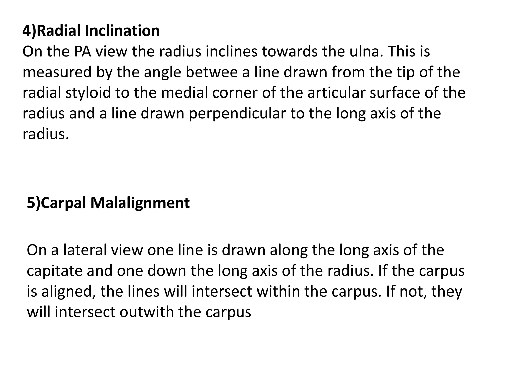 4)Radial Inclination
On the PA view the radius inclines towards the ulna. This is
measured by the angle betwee a line drawn from the tip of the
radial styloid to the medial corner of the articular surface of the
radius and a line drawn perpendicular to the long axis of the
radius.
5)Carpal Malalignment
On a lateral view one line is drawn along the long axis of the
capitate and one down the long axis of the radius. If the carpus
is aligned, the lines will intersect within the carpus. If not, they
will intersect outwith the carpus
 