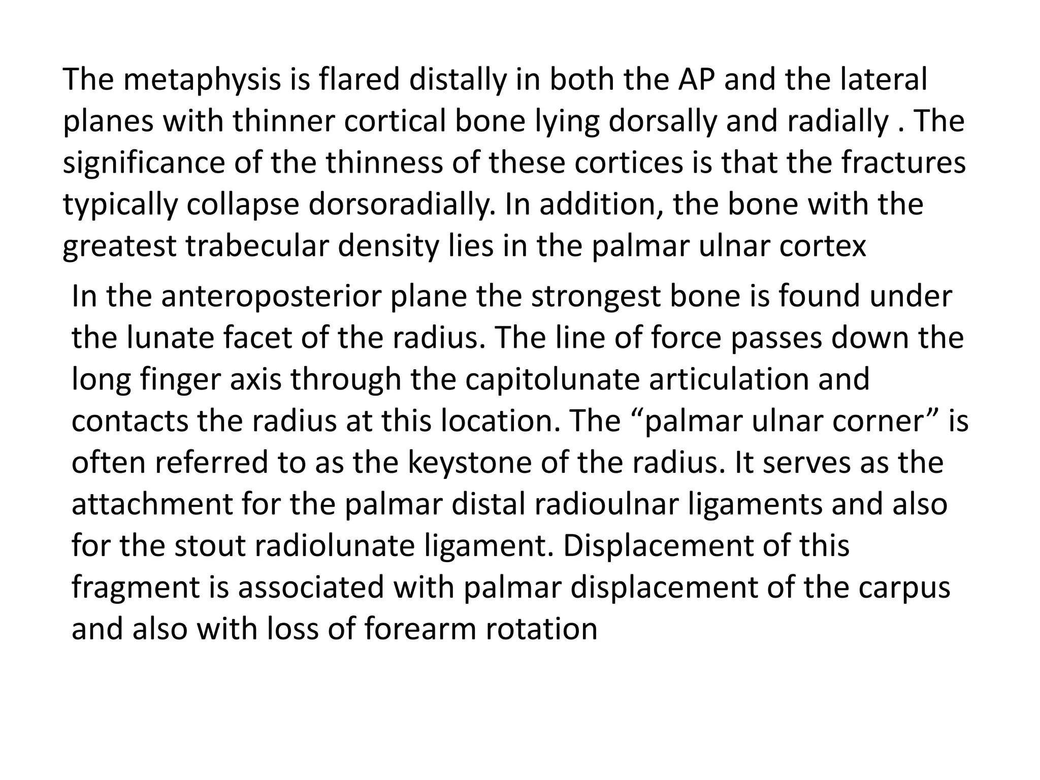 The metaphysis is flared distally in both the AP and the lateral
planes with thinner cortical bone lying dorsally and radially . The
significance of the thinness of these cortices is that the fractures
typically collapse dorsoradially. In addition, the bone with the
greatest trabecular density lies in the palmar ulnar cortex
In the anteroposterior plane the strongest bone is found under
the lunate facet of the radius. The line of force passes down the
long finger axis through the capitolunate articulation and
contacts the radius at this location. The “palmar ulnar corner” is
often referred to as the keystone of the radius. It serves as the
attachment for the palmar distal radioulnar ligaments and also
for the stout radiolunate ligament. Displacement of this
fragment is associated with palmar displacement of the carpus
and also with loss of forearm rotation
 