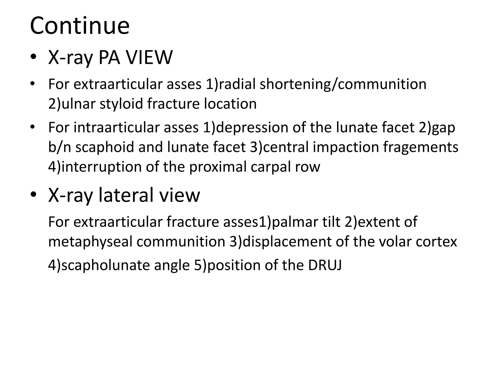 Continue
• X-ray PA VIEW
• For extraarticular asses 1)radial shortening/communition
2)ulnar styloid fracture location
• For intraarticular asses 1)depression of the lunate facet 2)gap
b/n scaphoid and lunate facet 3)central impaction fragements
4)interruption of the proximal carpal row
• X-ray lateral view
For extraarticular fracture asses1)palmar tilt 2)extent of
metaphyseal communition 3)displacement of the volar cortex
4)scapholunate angle 5)position of the DRUJ
 