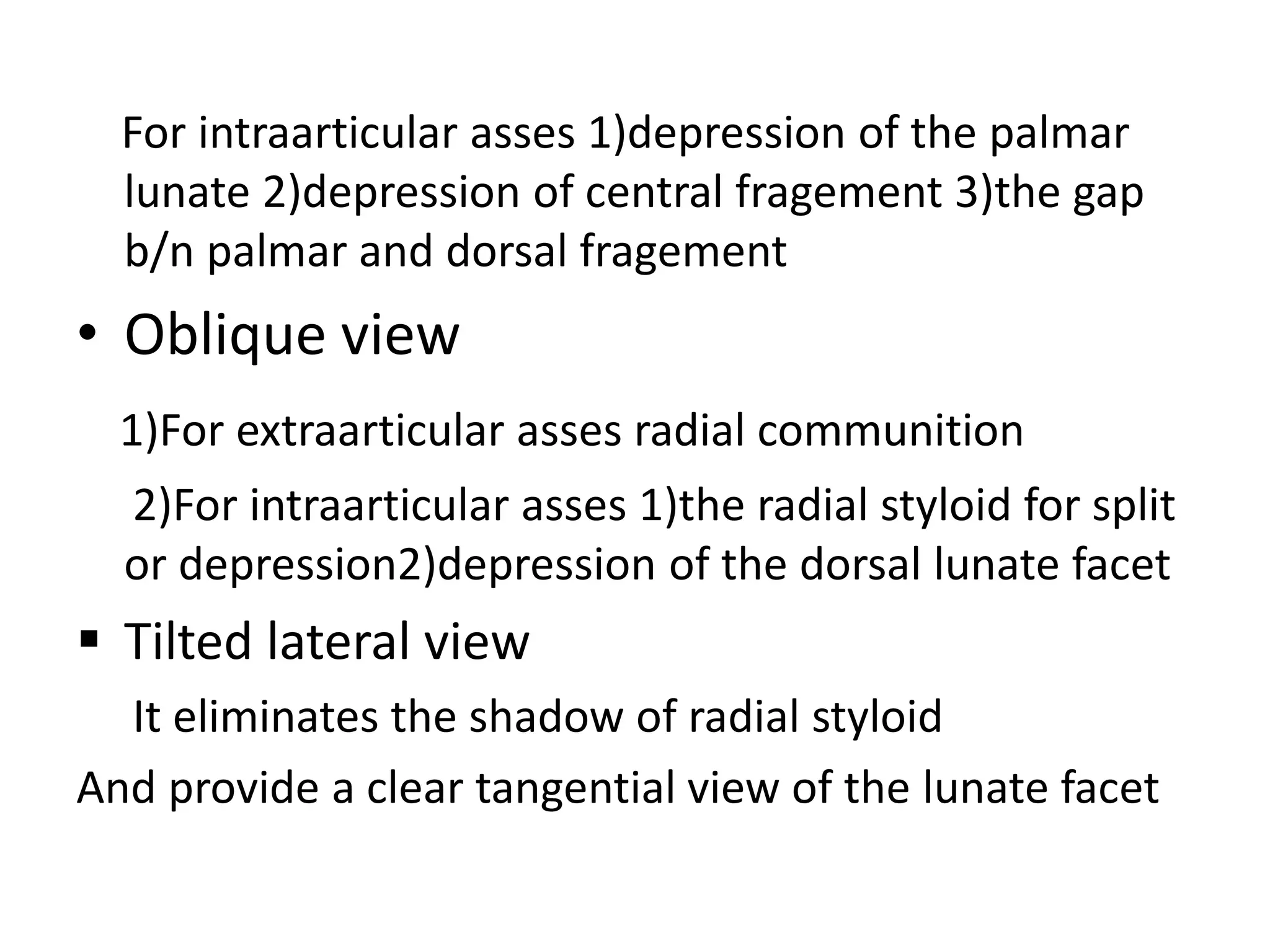 For intraarticular asses 1)depression of the palmar
lunate 2)depression of central fragement 3)the gap
b/n palmar and dorsal fragement
• Oblique view
1)For extraarticular asses radial communition
2)For intraarticular asses 1)the radial styloid for split
or depression2)depression of the dorsal lunate facet
 Tilted lateral view
It eliminates the shadow of radial styloid
And provide a clear tangential view of the lunate facet
 