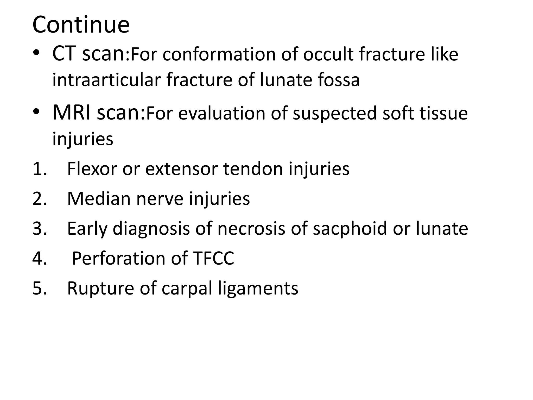 Continue
• CT scan:For conformation of occult fracture like
intraarticular fracture of lunate fossa
• MRI scan:For evaluation of suspected soft tissue
injuries
1. Flexor or extensor tendon injuries
2. Median nerve injuries
3. Early diagnosis of necrosis of sacphoid or lunate
4. Perforation of TFCC
5. Rupture of carpal ligaments
 