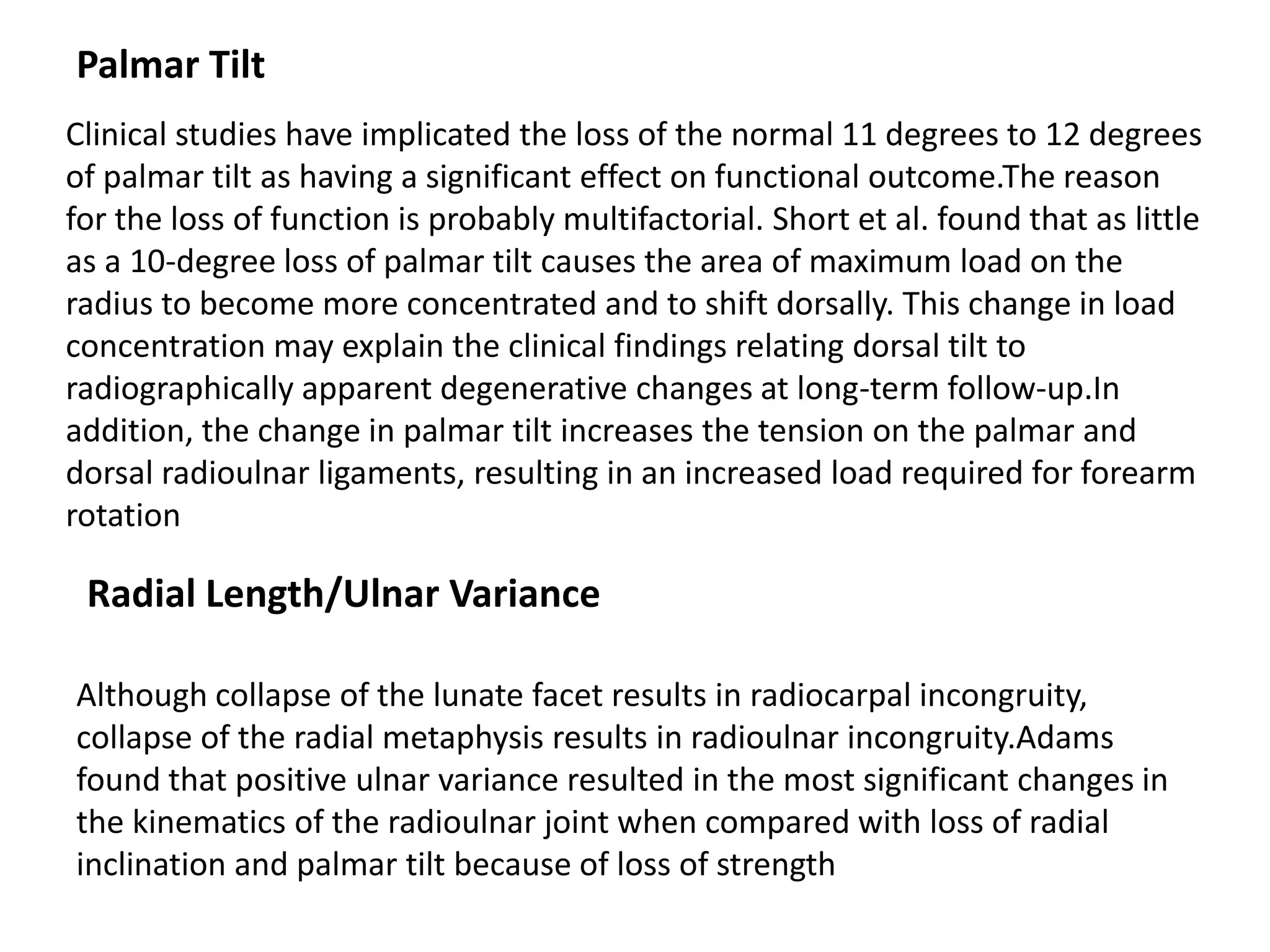 Palmar Tilt
Clinical studies have implicated the loss of the normal 11 degrees to 12 degrees
of palmar tilt as having a significant effect on functional outcome.The reason
for the loss of function is probably multifactorial. Short et al. found that as little
as a 10-degree loss of palmar tilt causes the area of maximum load on the
radius to become more concentrated and to shift dorsally. This change in load
concentration may explain the clinical findings relating dorsal tilt to
radiographically apparent degenerative changes at long-term follow-up.In
addition, the change in palmar tilt increases the tension on the palmar and
dorsal radioulnar ligaments, resulting in an increased load required for forearm
rotation
Radial Length/Ulnar Variance
Although collapse of the lunate facet results in radiocarpal incongruity,
collapse of the radial metaphysis results in radioulnar incongruity.Adams
found that positive ulnar variance resulted in the most significant changes in
the kinematics of the radioulnar joint when compared with loss of radial
inclination and palmar tilt because of loss of strength
 
