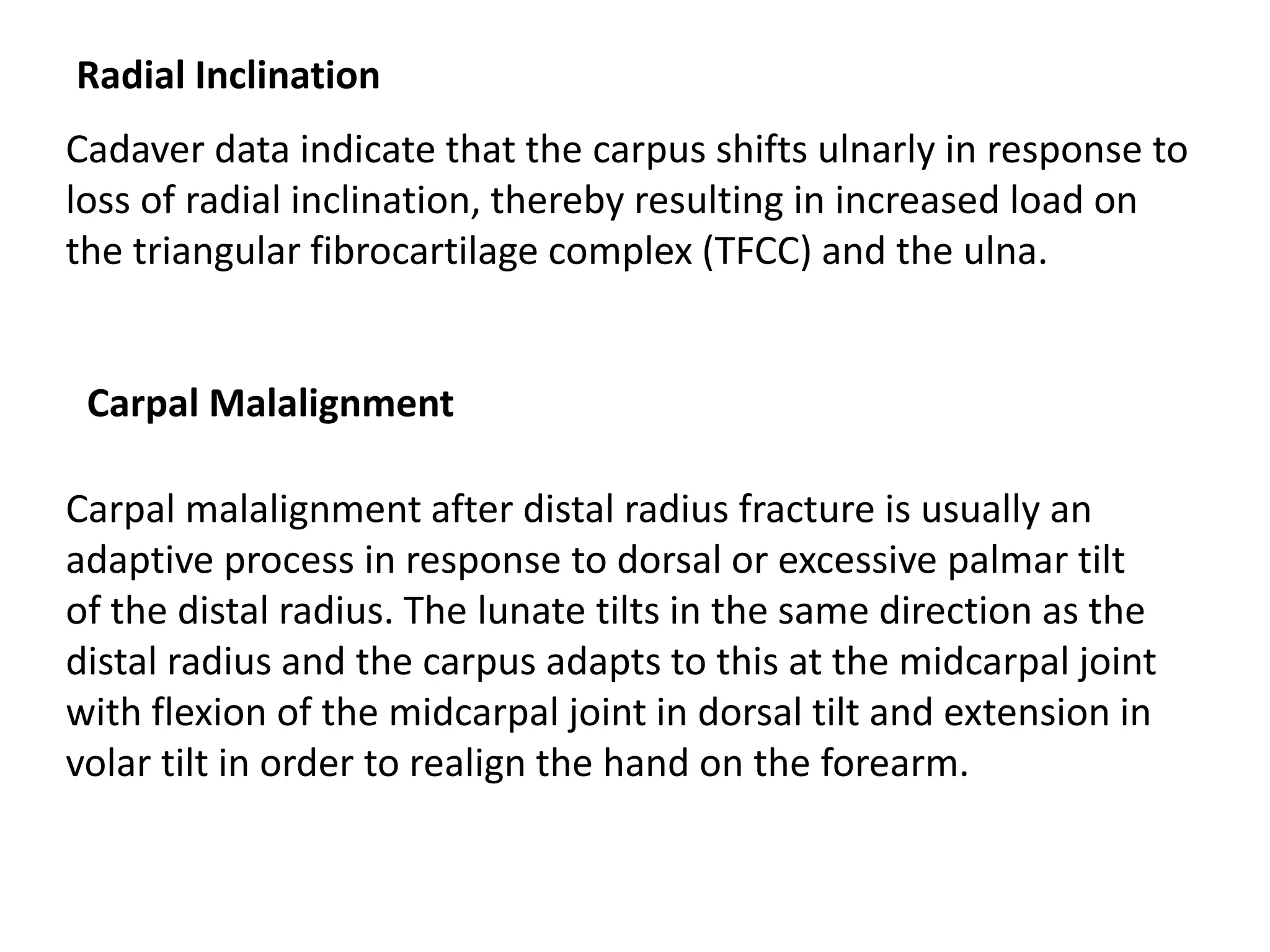 Radial Inclination
Cadaver data indicate that the carpus shifts ulnarly in response to
loss of radial inclination, thereby resulting in increased load on
the triangular fibrocartilage complex (TFCC) and the ulna.
Carpal malalignment after distal radius fracture is usually an
adaptive process in response to dorsal or excessive palmar tilt
of the distal radius. The lunate tilts in the same direction as the
distal radius and the carpus adapts to this at the midcarpal joint
with flexion of the midcarpal joint in dorsal tilt and extension in
volar tilt in order to realign the hand on the forearm.
Carpal Malalignment
 
